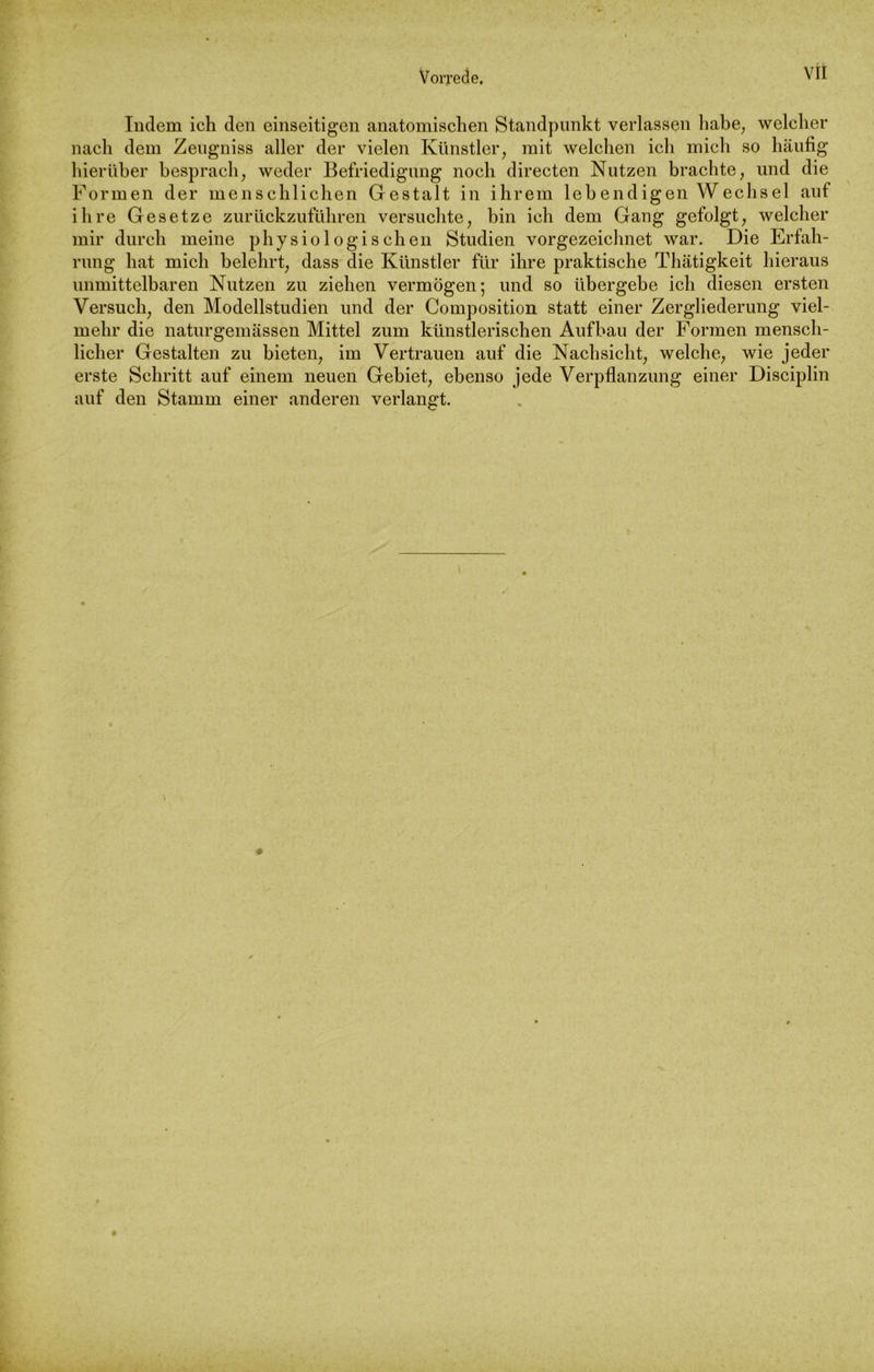 Indem ich den einseitigen anatomischen Standpunkt verlassen habe; welcher nach dem Zengniss aller der vielen Künstler, mit welchen ich mich so häufig hierüber besprach, weder Befriedigung noch directen Nutzen brachte, und die Formen der menschlichen Gestalt in ihrem leb endigen Wechsel auf ihre Gesetze zurückzuführen versuchte, bin ich dem Gang gefolgt, welcher mir durch meine physiologischen Studien vorgezeichnet war. Die Erfah- rung hat mich belehrt, dass die Künstler für ihre praktische Thätigkeit hieraus unmittelbaren Nutzen zu ziehen vermögen; und so übergebe ich diesen ersten Versuch, den Modellstudien und der Composition statt einer Zergliederung viel- mehr die naturgemässen Mittel zum künstlerischen Aufbau der Formen mensch- licher Gestalten zu bieten, im Vertrauen auf die Nachsicht, welche, wie jeder erste Schritt auf einem neuen Gebiet, ebenso jede Verpflanzung einer Disciplin auf den Stamm einer anderen verlangt.