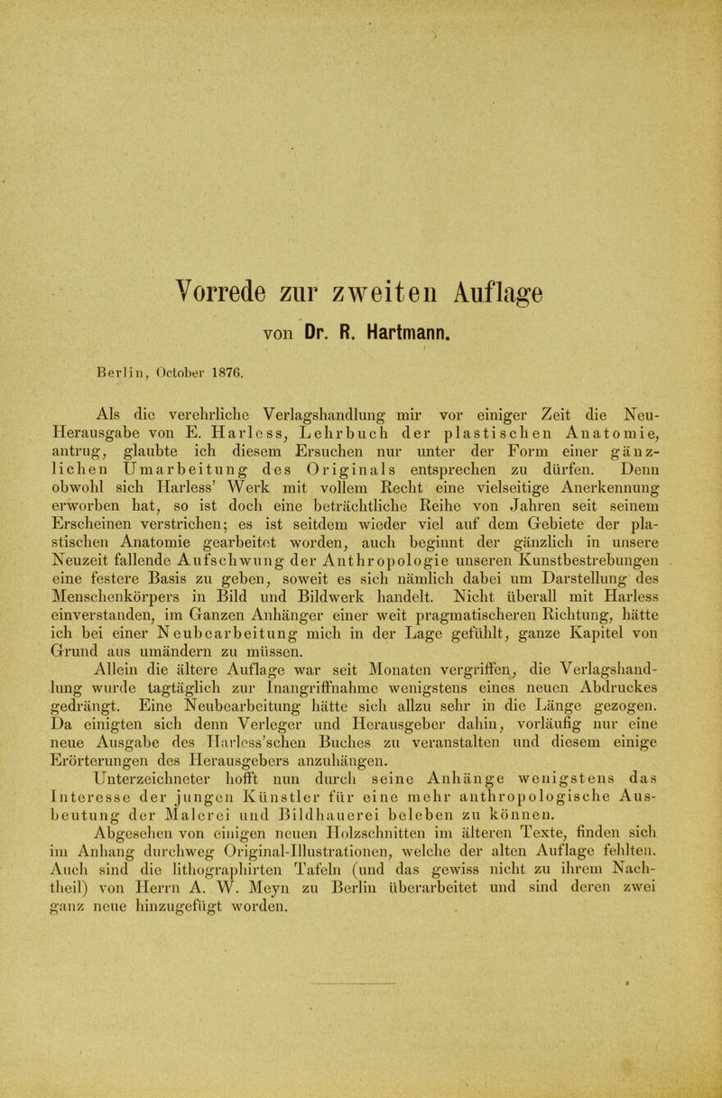 von Dr. R. Hartmann. Berlin, October 1876. Als die v er ehrliche Verlagshandlung mir vor einiger Zeit die Neil- Herausgabe von E. Harlcss, Lehrbuch der plastischen Anatomie, antrug, glaubte ich diesem Ersuchen nur unter der Form einer gänz- lichen Umarbeitung des Originals entsprechen zu dürfen. Denn obwohl sich Ilarless’ Werk mit vollem Recht eine vielseitige Anerkennung erworben hat, so ist doch eine beträchtliche Reihe von Jahren seit seinem Erscheinen verstrichen; es ist seitdem wieder viel auf dem Gebiete der pla- stischen Anatomie gearbeitet worden, auch beginnt der gänzlich in unsere Neuzeit fallende Aufschwung der Anthropologie unseren Kunstbestrebungen . eine festere Basis zu geben, soweit es sich nämlich dabei um Darstellung des Menschenkörpers in Bild und Bildwerk handelt. Nicht überall mit Harless einverstanden, im Ganzen Anhänger einer weit pragmatischeren Richtung, hätte ich bei einer Neubearbeitung mich in der Lage gefühlt, ganze Kapitel von Grund aus umändern zu müssen. Allein die ältere Auflage war seit Monaten vergriffen, die Verlagshand- lung wurde tagtäglich zur Inangriffnahme wenigstens eines neuen Abdruckes gedrängt. Eine Neubearbeitung hätte sich allzu sehr in die Länge gezogen. Da einigten sich denn Verleger und Herausgeber dahin, vorläufig nur eine neue Ausgabe des Harless’schen Buches zu veranstalten und diesem einige Erörterungen des Herausgebers anzuhängen. Unterzeichneter hofft nun durch seine Anhänge wenigstens das Interesse der jungen Künstler für eine mehr anthropologische Aus- beutung der Malerei und Bildhauerei beleben zu können. Abgesehen von einigen neuen Holzschnitten im älteren Texte, finden sich im Anhang durchweg Original-Illustrationen, welche der alten Auflage fehlten. Auch sind die lithographirten Tafeln (und das gewiss nicht zu ihrem Nach- theil) von Herrn A. W. Meyn zu Berlin überarbeitet und sind deren zwei ganz neue hinzugefügt worden.
