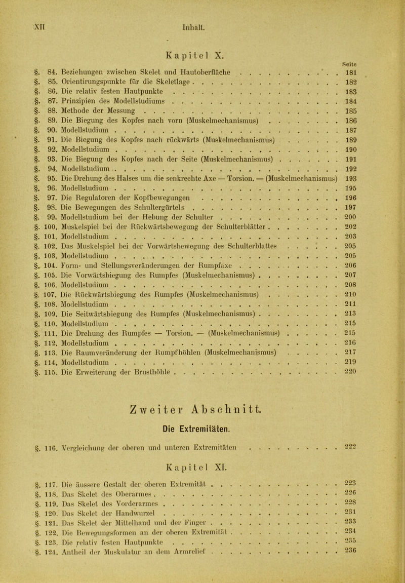 Kapitel X. Seite §. 84. Beziehungen zwischen Skelet und Hautoberfläche 181 §. 85. Orientirungspunkte für die Skeletlage 182 §. 86. Die relativ festen Hautpunkte 183 §. 87. Prinzipien des Modellstudiums 184 §. 88. Methode der Messung 185 §. 89. Die Biegung des Kopfes nach vorn (Muskelmechanismus) 186 §. 90. Modellstudium 187 §. 91. Die Biegung des Kopfes nach rückwärts (Muskelmechanismus) 189 §. 92. Modellstudium . . 190 §. 93. Die Biegung des Kopfes nach der Seite (Muskelmechanismus) 191 §. 94. Modellstudium 192 §. 95. Die Drehung des Halses um die senkrechte Axe — Torsion. — (Muskelmechanismus) 193 §. 96. Modellstudium 195 §. 97. Die Regulatoren der Kopfbewegungen 196 §. 98. Die Bewegungen des Schultergürtels 197 §. 99. Modellstudium bei der Hebung der Schulter 200 §. 100. Muskelspiel bei der Rückwärtsbewegung der Schulterblätter 202 §. 101. Modellstudium 203 §. 102, Das Muskelspiel bei der Vorwärtsbewegung des Schulterblattes 205 §. 103. Modellstudium 205 §. 104. Form- und Stellungsveränderungen der Rumpfaxe 206 §. 105. Die Vorwärtsbiegung des Rumpfes (Muskelmechanismus) 207 §. 106. Modellstudium 208 §. 107. Die Rückwärtsbiegung des Rumpfes (Muskelmechanismus) 210 §. 108. Modellstudium 211 §. 109. Die Seitwärtsbiegung des Rumpfes (Muskelmechanismus) 213 §. 110. Modellstudium 215 §. 111. Die Drehung des Rumpfes — Torsion. — (Muskelmechanismus) 215 §. 112. Modell Studium 216 §. 113. Die Raumveränderung der Rumpfhöhlen (Muskelmechanismus) 217 §. 114, Modellstudium 219 §. 115. Die Erweiterung der Brusthöhle 220 §. §. §. §• §. ä. §. §. §. Zweiter Abschnitt. Die Extremitäten. 116. Vergleichung der oberen und unteren Extremitäten Kapitel XI. 117. 118. 119. 120. 121. 122. 123. 124. Die äussere Gestalt der oberen Extremität . . Das Skelet des Oberarmes Das Skelet des Vorderarmes Das Skelet der Handwurzel Das Skelet der Mittelhand und der Finger . . Die Bewegungsformen an der oberen Extremitäl Die relativ festen Hautpunkte Antheil der Muskulatur an dem Armrelief . 223 226 228 231 233 234 236