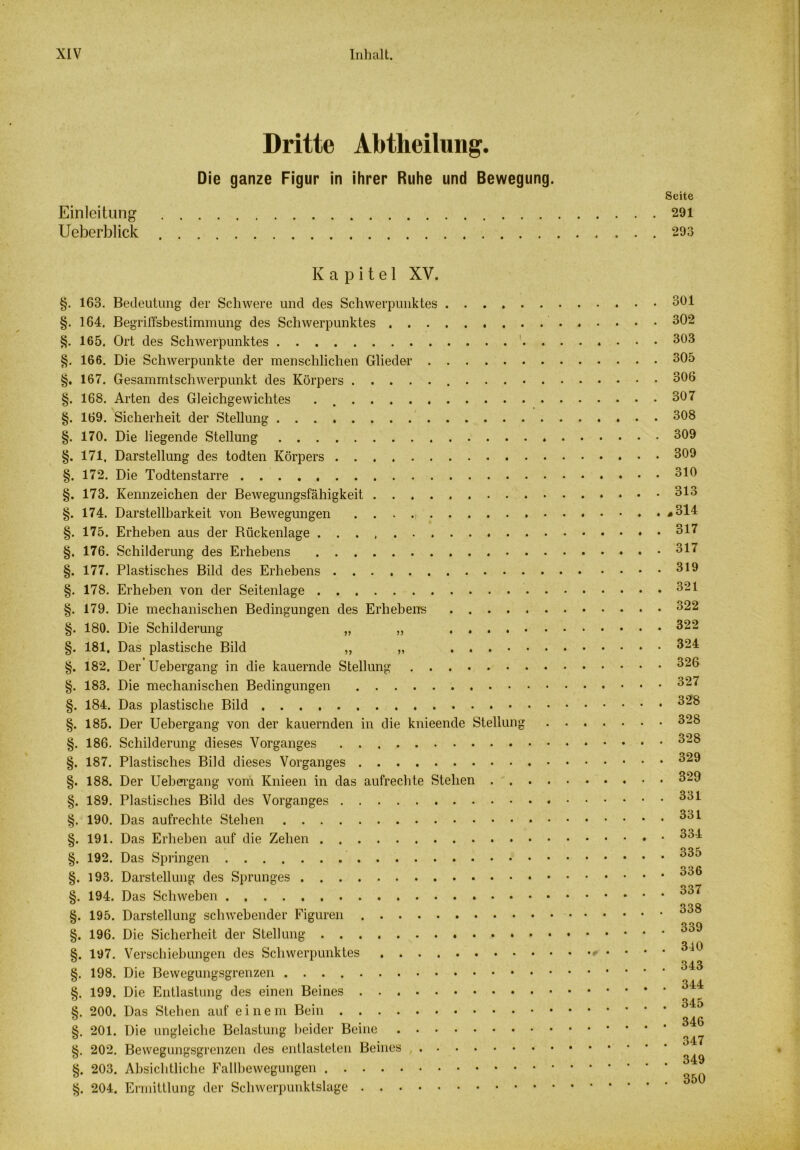 Dritte Abtheilung. Die ganze Figur in ihrer Ruhe und Bewegung. Seite Einleitung 291 Ueberblick 293 Kapitel XV. §. 163. Bedeutung der Schwere und des Schwerpunktes 3hl §. 164. Begriffsbestimmung des Schwerpunktes 302 §. 165. Ort des Schwerpunktes 303 §. 166. Die Schwerpunkte der menschlichen Glieder 305 §. 167. Gesammtschwerpunkt des Körpers 306 §. 168. Arten des Gleichgewichtes . 307 §. 169. Sicherheit der Stellung 308 §. 170. Die liegende Stellung 309 §. 171, Darstellung des todten Körpers 309 §. 172. Die Todtenstarre 310 §. 173. Kennzeichen der Bewegungsfähigkeit 313 §. 174. Darstellbarkeit von Bewegungen * 314 §. 175. Erheben aus der Rückenlage 317 §. 176. Schilderung des Erhebens 317 §. 177. Plastisches Bild des Erhebens 319 §. 178. Erheben von der Seitenlage 321 §. 179. Die mechanischen Bedingungen des Erhebens 322 §. 180. Die Schilderung „ „ 322 §. 181, Das plastische Bild „ „ 324 §. 182. Der Uebergang in die kauernde Stellung 326 §. 183. Die mechanischen Bedingungen 327 §. 184. Das plastische Bild 328 §. 185. Der Uebergang von der kauernden in die knieende Stellung 328 §. 186. Schilderung dieses Vorganges 328 §. 187. Plastisches Bild dieses Vorganges 329 §. 188. Der Uebergang vom Knieen in das aufrechte Stehen 329 §. 189. Plastisches Bild des Vorganges 331 §.190. Das aufrechte Stehen 3ol §. 191. Das Erheben auf die Zehen 334 §. 192. Das Springen °35 §. 193. Darstellung des Sprunges °30 §. 194. Das Schweben °37 Q C> Q §. 195. Darstellung schwebender Figuren 0 §. 196. Die Sicherheit der Stellung 339 S4Ö §. 197. Verschiebungen des Schwerpunktes • • * * §. 198. Die Bewegungsgrenzen ^i3 §. 199. Die Entlastung des einen Beines 344 0 0 , 345 §. 200. Das Stehen auf einem Bein §. 201. Die ungleiche Belastung beider Beine §. 202. Bewegungsgrenzen des entlasteten Beines ^ §. 203. Absichtliche Fallbewegungen §. 204. Ermittlung der Schwerpunktslage