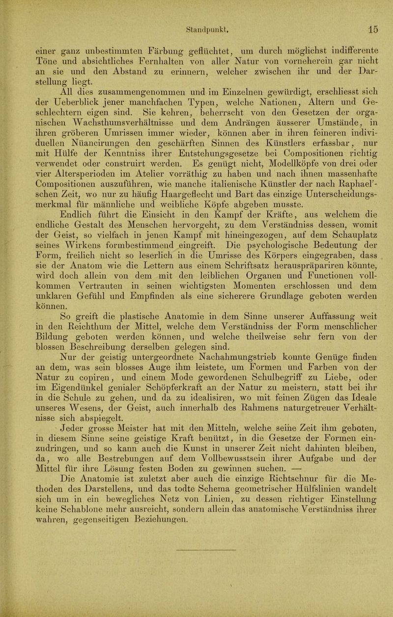 einer ganz unbestimmten Färbung geflüchtet, um durch möglichst indifferente Töne und absichtliches Fernhalten von aller Natur von vorneherein gar nicht an sie und den Abstand zu erinnern, welcher zwischen ihr und der Dar- stellung liegt. All dies zusammengenommen und im Einzelnen gewürdigt, erschliesst sich der Ueberblick jener manchfachen Typen, welche Nationen, Altern und Ge- schlechtern eigen sind. Sie kehren, beherrscht von den Gesetzen der orga- nischen Wachsthumsverhältnisse und dem Andrängen äusserer Umstände, in ihren gröberen Umrissen immer wieder, können aber in ihren feineren indivi- duellen Nüancirungen den geschärften Sinnen des Künstlers erfassbar, nur mit Hülfe der Kenntniss ihrer Entstehungsgesetze bei Compositionen richtig verwendet oder construirt werden. Es genügt nicht, Modellköpfe von drei oder vier Altersperioden im Atelier vorräthig zu haben und nach ihnen massenhafte Compositionen auszuführen, wie manche italienische Künstler der nach RaphaeF- schen Zeit, wo nur zu häufig Haargeflecht und Bart das einzige Unterscheidungs- merkmal für männliche und weibliche Köpfe abgeben musste. Endlich führt die Einsicht in den Kampf der Kräfte, aus welchem die endliche Gestalt des Menschen hervorgeht, zu dem Verständniss dessen, womit der Geist, so vielfach in jenen Kampf mit hineingezogen, auf dem Schauplatz seines Wirkens formbestimmend eingreift. Die psychologische Bedeutung der Form, freilich nicht so leserlich in die Umrisse des Körpers eingegraben, dass sie der Anatom wie die Lettern aus einem Schriftsatz herauspräpariren könnte, wird doch allein von dem mit den leiblichen Organen und Functionen voll- kommen Vertrauten in seinen wichtigsten Momenten erschlossen und dem unklaren Gefühl und Empfinden als eine sicherere Grundlage geboten werden können. So greift die plastische Anatomie in dem Sinne unserer Auffassung weit in den Reichthum der Mittel, welche dem Verständniss der Form menschlicher Bildung geboten werden können, und welche theilweise sehr fern von der blossen Beschreibung derselben gelegen sind. Nur der geistig untergeordnete Nachahmungstrieb konnte Genüge finden an dem, was sein blosses Auge ihm leistete, um Formen und Farben von der Natur zu copiren, und einem Mode gewordenen Schulbegriff zu Liebe, oder im Eigendünkel genialer Schöpferkraft an der Natur zu meistern, statt bei ihr in die Schule zu gehen, und da zu idealisiren, wo mit feinen Zügen das Ideale unseres Wesens, der Geist, auch innerhalb des Rahmens naturgetreuer Verhält- nisse sich abspiegelt. Jeder grosse Meister hat mit den Mitteln, welche seihe Zeit ihm geboten, in diesem Sinne seine geistige Kraft benützt, in die Gesetze der Formen ein- zudringen, und so kann auch die Kunst in unserer Zeit nicht dahinten bleiben, da, wo alle Bestrebungen auf dem Vollbewusstsein ihrer Aufgabe und der Mittel für ihre Lösimg festen Boden zu gewinnen suchen. — Die Anatomie ist zuletzt aber auch die einzige Richtschnur für die Me- thoden des Darstellens, und das todte Schema geometrischer ITülfslinien wandelt sich um in ein bewegliches Netz von Linien, zu dessen richtiger Einstellung keine Schablone mehr ausreicht, sondern allein das anatomische Verständniss ihrer wahren, gegenseitigen Beziehungen.