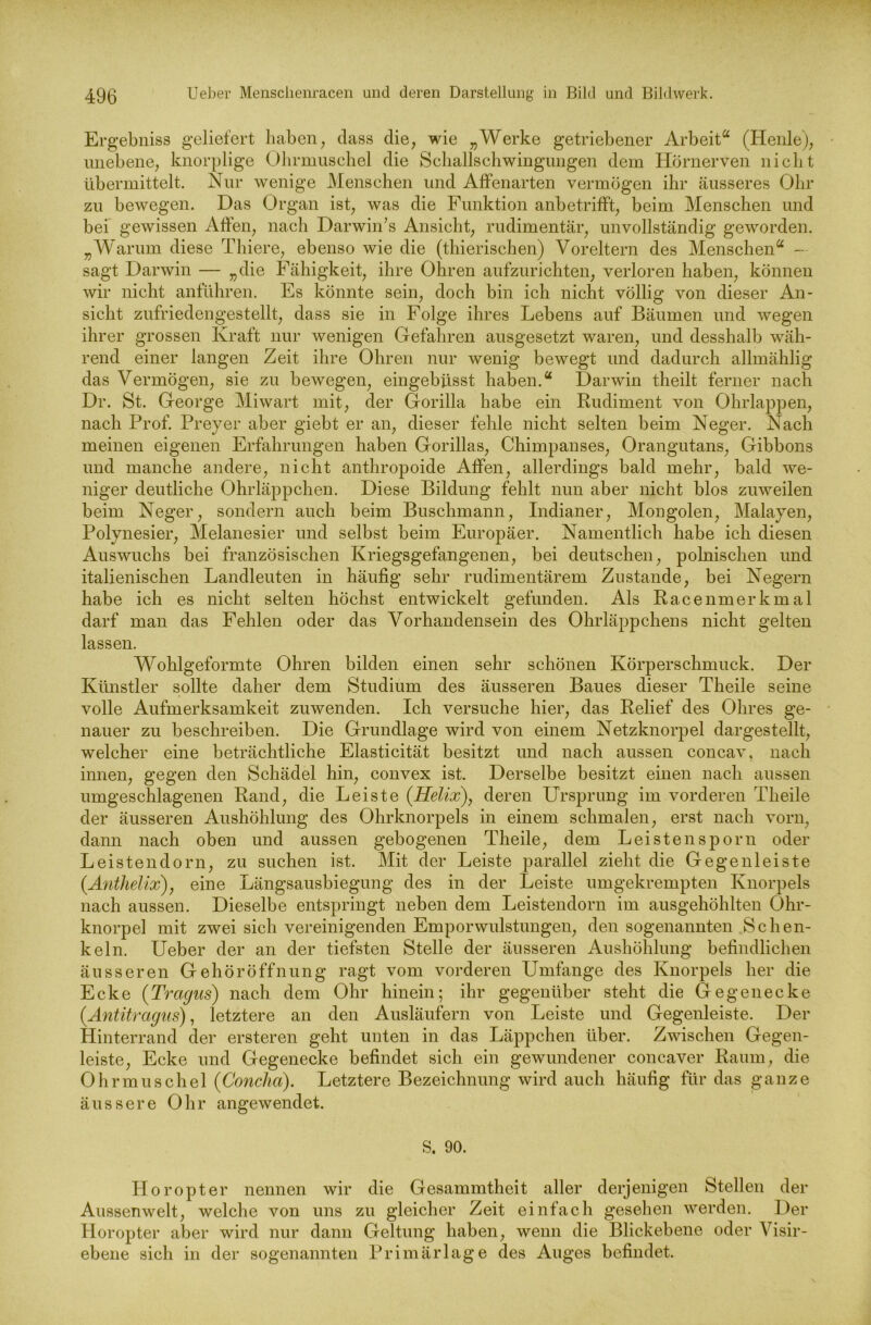 Ergebniss geliefert haben, dass die, wie „Werke getriebener Arbeit“ (Heide), unebene, knorplige Ohrmuschel die Schallschwingungen dem Hörnerven nicht übermittelt. Nur wenige Menschen und Affenarten vermögen ihr äusseres Ohr zu bewegen. Das Organ ist, was die Funktion anbetrifft, beim Menschen und bei gewissen Affen, nach Darwin’s Ansicht, rudimentär, unvollständig geworden. „Warum diese Thiere, ebenso wie die (thierischen) Voreltern des Menschen“ - sagt Darwin — „die Fähigkeit, ihre Ohren aufzurichten, verloren haben, können wir nicht anführen. Es könnte sein, doch bin ich nicht völlig von dieser An- sicht zufriedengestellt, dass sie in Folge ihres Lebens auf Bäumen und wegen ihrer grossen Kraft nur wenigen Gefahren ausgesetzt waren, und desshalb wäh- rend einer langen Zeit ihre Ohren nur wenig bewegt und dadurch allmählig das Vermögen, sie zu bewegen, eingebüsst haben.“ Darwin theilt ferner nach Dr. St. George Miwart mit, der Gorilla habe ein Rudiment von Ohrlappen, nach Prof. Preyer aber giebt er an, dieser fehle nicht selten beim Neger. Nach meinen eigenen Erfahrungen haben Gorillas, Chimpanses, Orangutans, Gibbons und manche andere, nicht anthropoide Affen, allerdings bald mehr, bald we- niger deutliche Ohrläppchen. Diese Bildung fehlt nun aber nicht blos zuweilen beim Neger, sondern auch beim Buschmann, Indianer, Mongolen, Malayen, Polynesier, Melanesier und selbst beim Europäer. Namentlich habe ich diesen Auswuchs bei französischen Kriegsgefangenen, bei deutschen, polnischen und italienischen Landleuten in häufig sehr rudimentärem Zustande, bei Negern habe ich es nicht selten höchst entwickelt gefunden. Als Racenmerkmal darf man das Fehlen oder das Vorhandensein des Ohrläppchens nicht gelten lassen. Wohlgeformte Ohren bilden einen sehr schönen Körperschmuck. Der Künstler sollte daher dem Studium des äusseren Baues dieser Theile seine volle Aufmerksamkeit zuwenden. Ich versuche hier, das Relief des Ohres ge- nauer zu beschreiben. Die Grundlage wird von einem Netzknorpel dargestellt, welcher eine beträchtliche Elasticität besitzt und nach aussen concav, nach innen, gegen den Schädel hin, convex ist. Derselbe besitzt einen nach aussen umgeschlagenen Rand, die Leiste (Helix), deren Ursprung im vorderen Theile der äusseren Aushöhlung des Ohrknorpels in einem schmalen, erst nach vorn, dann nach oben und aussen gebogenen Theile, dem Leistensporn oder Leistendorn, zu suchen ist. Mit der Leiste parallel zieht die Gegenleiste (Anthelix), eine Längsausbiegung des in der Leiste umgekrempten Knorpels nach aussen. Dieselbe entspringt neben dem Leistendorn im ausgehöhlten Öhr- knorpel mit zwei sich vereinigenden Emporwulstungen, den sogenannten Schen- keln. Ueber der an der tiefsten Stelle der äusseren Aushöhlung befindlichen äusseren Gehöröffnung ragt vom vorderen Umfange des Knorpels her die Ecke (Tragus) nach dem Ohr hinein; ihr gegenüber steht die Gegenecke (Antitragus), letztere an den Ausläufern von Leiste und Gegenleiste. Der Hinterrand der ersteren geht unten in das Läppchen über. Zwischen Gegen- leiste, Ecke und Gegenecke befindet sich ein gewundener concaver Raum, die Ohrmuschel (Concha). Letztere Bezeichnung wird auch häufig für das ganze äussere Ohr angewendet. S. 90. Horopter nennen wir die Gesammtheit aller derjenigen Stellen der Aussenwelt, welche von uns zu gleicher Zeit einfach gesehen werden. Der Horopter aber wird nur dann Geltung haben, wenn die Blickebene oder Visir- ebene sich in der sogenannten Primärlage des Auges befindet.