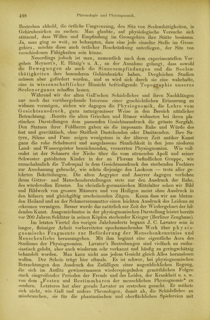 Bestreben abhold, die örtliche Umgrenzung, den Sitz von Seelenthätigkeiten, in Gehirnbezirken zu suchen. Man glaubte, auf physiologische Versuche sich stützend, dass Willen und Empfindung im Grossgehirn ihre Stätte besässen. Ja, man ging so weit, zu behaupten, dass eine jede einzelne Stelle im Gross- gehirn, möchte diese auch örtlicher Beschränkung unterliegen, der Sitz von verschiedenen Fähigkeiten sein könne. Neuerdings jedoch ist man, namentlich nach dem experimentellen Vor- gehen Mcyncrt’s, E. Ilitzig’s u. A., zu der Annahme gelangt, dass sowohl die Bewegungen als auch die Sinnesempfindungen und die Seelen- thätigkeiten ihre besonderen Gehirnbezirke haben. Dergleichen Studien müssen aber gefördert werden, und es wird sich durch sie eine wahrhafte, eine in wissenschaftlicher Hinsicht befriedigende Topographie unseres Seelen Organes schaffen lassen. Während wir der alten Gallischen Schädellehre und ihren Nachklängen nur noch das vorübergehende Interesse einer geschichtlichen Erinnerung zu widmen vermögen, ziehen wir dagegen die Physiognomik, die Lehre vom Gesichtsausdruck, ganz naturgemässer Weise in den Bereich nützlicher Betrachtung. -Bereits die alten Griechen und Römer widmeten bei ihren pla- stischen Darstellungen dem passenden Gesichtsausdruck die grösste Sorgfalt. Den Statuen ihrer Feldherrn gaben sie die imposante Ruhe und Würde des fest und gravitätisch, ohne Steifheit Dastehenden oder Dasitzenden. Ihre Sa- tyrn, Silene und Pane zeigen wenigstens in der älteren Zeit antiker Kunst ganz die rohe Schelmerei und ausgelassene Sinnlichkeit in den jene niederen Land- und Wassergeister bezeichnenden, verzerrten Physiognomien. Wie voll- endet ist der Schmerz der Niobe über die vom zürnenden Apoll und seiner Schwester getödteten Kinder in der zu Florenz befindlichen Gruppe, wie unnachahmlich die Todesqual in dem Gesichtsausdruck des sterbenden Fechters zur Anschauung gebracht, wie schön diejenige des Laokoon — trotz aller ge- lehrten Bekritelungen. Die alten Aegypter und Assyrer dagegen verliehen ihren Götter- und Menschendarstellungen stets nur den Ausdruck der Ruhe, des würdevollen Ernstes. Im christlich-germanischen Mittelalter sehen wir Bild und Bildwerk von grossen Männern und von Heiligen meist ohne Ausdruck in den hölzern und gleichgiltig erscheinenden Zügen. Kaum dass wir am bluten- den Heiland und an der Schmerzensmutter einen leichten Ausdruck des Leidens zu erkennen vermögen. Besser wurde das natürlich zur Zeit der Wiedergeburt der bil- denden Kunst. Ausgezeichnetes in der physiognomischen Darstellung leistet bereits vor 200 Jahren Schlüter in ßeinen Köpfen sterbender Krieger (Berliner Zeughaus). Im letzten Viertel des vorigen Jahrhunderts begann J. C. Lavater sein in langer, fleissiger Arbeit vorbereitetes epochemachendes Werk über physio- gnomische Fragmente zur Beförderung der Menschenkenntniss und Menschenliebe herauszugeben. Mit ihm beginnt eine eigentliche Aera des Studiums der Physiognomien. Lavater’s Bestrebungen sind vielfach zu enthu- siastisch gelobt, aber auch wiederum sehr verkannt und häufig zu geringschätzig behandelt worden. Man kann nicht aus jedem Gesicht gleich Alles herauslesen wollen. Der Schein trügt hier oftmals. Es ist schwer, bei physiognomischen Betrachtungen den Ausdruck des Zufälligen einer augenblicklichen Regung, die sich im Antlitz gewissermassen wiederspiegelnden gemüthlichen Folgen stark eingreifender Perioden der Freude und des Leides, der Krankheit u. s. w. von dem „Festen und Bestimmbaren der menschlichen Physiognomie“ zu sondern. Letzteres hat aber gerade Lavater zu erstreben gesucht. Er rnühete sich nicht, wie Gail und andere Phrenologen, damit ab, die Schädellehre zu missbrauchen, sie für die phantastischen und oberflächlichen Spielereien mit