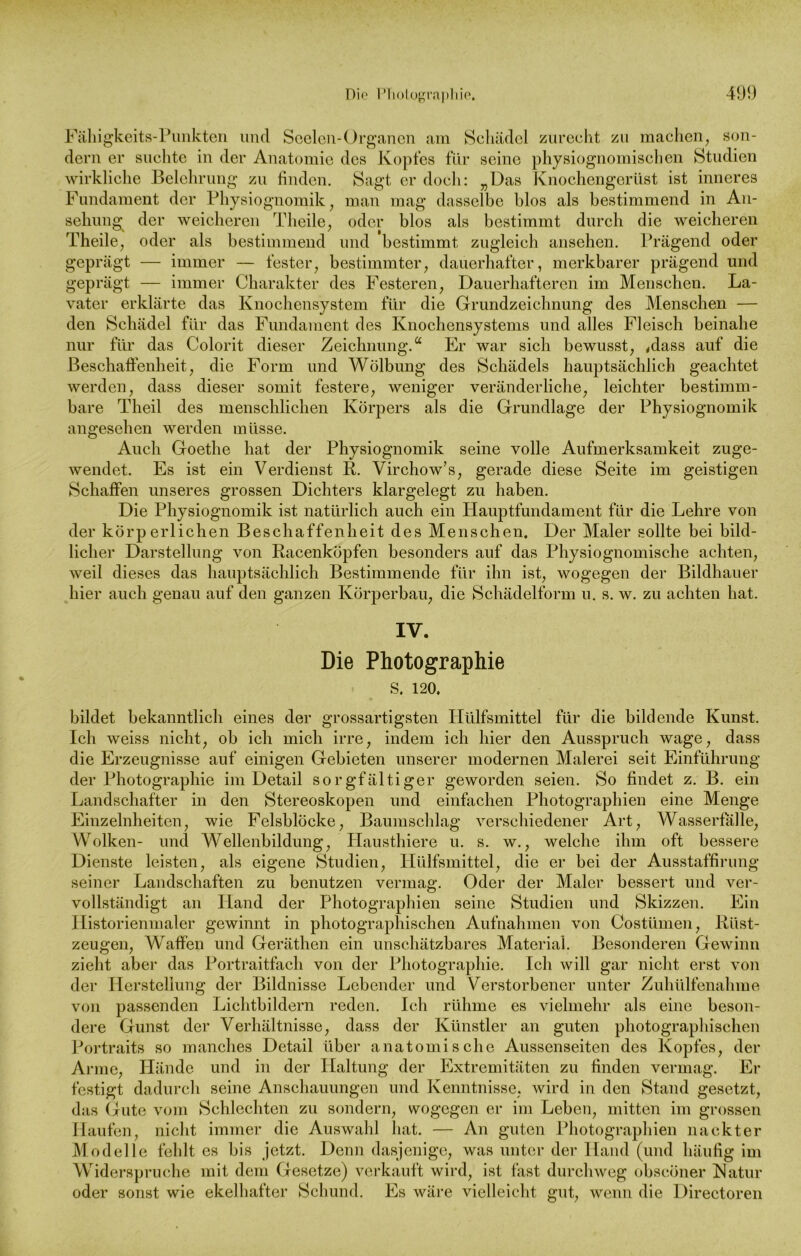 Fälligkeits-Punkten und Seelen-Organen am Schädel zurecht zu machen, son- dern er suchte in der Anatomie des Kopfes für seine physiognomischen Studien wirkliche Belehrung zu finden. Sagt er doch: „Das Knochengerüst ist inneres Fundament der Physiognomik, man mag dasselbe blos als bestimmend in An- sehung der weicheren Theile, oder blos als bestimmt durch die weicheren Theile, oder als bestimmend und bestimmt zugleich ansehen. Prägend oder geprägt — immer — fester, bestimmter, dauerhafter, merkbarer prägend und geprägt — immer Charakter des Festeren, Dauerhafteren im Menschen. La- vater erklärte das Knochensystem für die Grundzeichnung des Menschen — den Schädel für das Fundament des Knochensystems und alles Fleisch beinahe nur für das Colorit dieser Zeichnung.“ Er war sich bewusst, ,dass auf die Beschaffenheit, die Form und Wölbung des Schädels hauptsächlich geachtet werden, dass dieser somit festere, weniger veränderliche, leichter bestimm- bare Theil des menschlichen Körpers als die Grundlage der Physiognomik angesehen werden müsse. Auch Goethe hat der Physiognomik seine volle Aufmerksamkeit zuge- wendet. Es ist ein Verdienst R. Virchow’s, gerade diese Seite im geistigen Schaffen unseres grossen Dichters klargelegt zu haben. Die Physiognomik ist natürlich auch ein Hauptfundament für die Lehre von der körperlichen Beschaffenheit des Menschen. Der Maler sollte bei bild- licher Darstellung von Racenköpfen besonders auf das Physiognomisehe achten, weil dieses das hauptsächlich Bestimmende für ihn ist, wogegen der Bildhauer hier auch genau auf den ganzen Körperbau, die Schädelform u. s. w. zu achten hat. IV. Die Photographie S. 120. bildet bekanntlich eines der grossartigsten Hülfsmittel für die bildende Kunst. Ich weiss nicht, ob ich mich irre, indem ich hier den Ausspruch wage, dass die Erzeugnisse auf einigen Gebieten unserer modernen Malerei seit Einführung der Photographie im Detail sorgfältiger geworden seien. So findet z. B. ein Landschafter in den Stereoskopen und einfachen Photographien eine Menge Einzelnheiten, wie Felsblöcke, Baumschlag verschiedener Art, Wasserfalle, Wolken- und Wellenbildung, Hausthiere u. s. w., welche ihm oft bessere Dienste leisten, als eigene Studien, Hülfsmittel, die er bei der Ausstaffirung seiner Landschaften zu benutzen vermag. Oder der Maler bessert und ver- vollständigt an Hand der Photographien seine Studien und Skizzen. Ein Historienmaler gewinnt in photographischen Aufnahmen von Costümen, Rüst- zeugen, Waffen und Geräthen ein unschätzbares Material. Besonderen Gewinn zieht aber das Portraitfach von der Photographie. Ich will gar nicht erst von der Herstellung der Bildnisse Lebender und Verstorbener unter Zuhülfenahme von passenden Lichtbildern reden. Ich rühme es vielmehr als eine beson- dere Gunst der Verhältnisse, dass der Künstler an guten photographischen Portraits so manches Detail über anatomische Aussenseiten des Kopfes, der Arme, Hände und in der Haltung der Extremitäten zu finden vermag. Er festigt dadurch seine Anschauungen und Kenntnisse, wird in den Stand gesetzt, das Gute vom Schlechten zu sondern, wogegen er im Leben, mitten im grossen Haufen, nicht immer die Auswahl hat. — An guten Photographien nackter Modelle fehlt es bis jetzt. Denn dasjenige, was unter der Hand (und häufig im Widerspruche mit dem Gesetze) verkauft wird, ist fast durchweg obseöner Natur oder sonst wie ekelhafter Schund. Es wäre vielleicht gut, wenn die Directoren