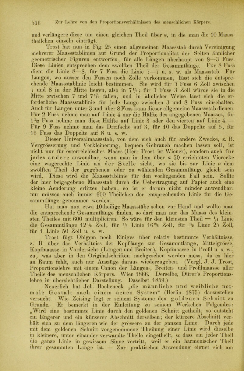und verlängere diese um einen gleichen Theil über a, in die man die 10 Maass- theilchen einzeln einträgt. Trost hat nun in Fig. 25 einen allgemeinen Maassstab durch Vereinigung mehrerer Maassstablinien auf Grund der Proportionalität der Seiten ähnlicher geometrischer Figuren entworfen, für alle Längen überhaupt von 8—3 Fuss. Diese Linien entsprechen dem zwölften Theil der Gesammtlänge. Für 8 Fuss dient die Linie 8—8, für 7 Fuss die Linie 7—7 u. s. w. als Maassstab. Für Längen, wo ausser den Fussen noch Zolle Vorkommen, lässt sich die entspre- chende Maassstablinie leicht bestimmen. Sie wird für 7 Fuss 6 Zoll zwischen 7 und 8 in der Mitte liegen, also in 7^2; für 7 Fuss 3 Zoll würde sie in die Mitte zwischen 7 und 7 J/2 fallen, und in ähnlicher Weise lässt sich die er- forderliche Maassstablinie für jede Länge zwischen 3 und 8 Fuss einschalten. Auch für Längen unter 3 und über 8 Fuss kann dieser allgemeine Maassstab dienen. Für 2 Fuss nehme man auf Linie 4 nur die Hälfte des angegebenen Maasses, für 11/2 Fuss nehme man diese Hälfte auf Linie 3 oder den vierten auf Linie 4. — Für 9 Fuss nehme man das Dreifache auf 3, für 10 das Doppelte auf 5, für 16 Fuss das Doppelte auf 8 u. s. w. Dieser Universalmaassstab, von dem sich auch für andere Zwecke, z. B. Vergrösserung und Verkleinerung, bequem Gebrauch machen lassen soll, ist nicht nur für österreichisches Maass (Herr Trost ist Wiener), sondern auch für jedes andere anwendbar, wenn man in dem über a 50 errichteten Vierecke eine wagerechte Linie an der Stelle zieht, wo sie bis zur Linie a dem zwölften Theil der gegebenen oder zu wählenden Gesammtlänge gleich sein wird. Diese wird die Maassstablinie für den vorliegenden Fall sein. Sollte der hier beigegebene Maassstab durch die Uebertragung auf Papier auch eine kleine Aenderung erlitten haben, so ist er darum nicht minder anwendbar: nur müssen auch immer 600 Theilchen der entsprechenden Linie für die Ge- sammtlänge genommen werden. Hat man nun etwa lOtheilige Maassstäbe schon zur Hand und wollte man die entsprechende Gesammtlänge finden, so darf man nur das Maass des klein- sten Theiles mit 600 multipliciren. So wäre für den kleinsten Theil = 1/4 Linie die Gesammtlänge 121/2 Zoll, für */3 Linie 162/3 Zoll, für 1/2 Linie 25 Zoll, für 1 Linie 50 Zoll u. s. w. Trost fügt Obigem noch Einiges über relativ bestimmte Verhältnisse, z. B. über das Verhältniss der Kopflänge zur Gesammtlänge, Mittelgrösse, Kopfmaasse in Vordersicht (Längen und Breiten), Kopfmaasse in Profil u. s. w., zu, was aber in den Originalschriften nachgesehen werden muss, da es hier an Raum fehlt, auch nur Auszüge daraus wiederzugeben. (Vergl. J. J. Trost, Proportionslehre mit einem Canon der Längen-, Breiten- und Profilmaasse aller Theile des menschlichen Körpers. Wien 1866. Derselbe, Dürer’s Proportions- lehre in übersichtlicher Darstellung. Daselbst 1859.) Neuerlich hat Job. Bochencck „die männliche und weibliche nor- male Gestalt nach einem neuen System“ (Berlin 1875) darzustellen versucht. Wie Zeising legt er seinem Systeme den goldenen Schnitt zu Grunde. Er bemerkt in der Einleitung zu seinem Werkehen Folgendes: „Wird eine bestimmte Linie durch den goldenen Schnitt gctheilt, so entsteht ein längerer und ein kürzerer Abschnitt derselben; der kürzere Abschnitt ver- hält sich zu dem längeren wie der grössere zu der ganzen Linie. Durch jede mit dem goldenen Schnitt vorgenommene Theilung einer Linie wird dieselbe in kleinere, unter einander verwandte Theile eingetheilt, so dass ein jeder Theil die ganze Linie in gewissem Sinne vertritt, weil er ein harmonischer Theil ihrer gesammten Länge ist. — Zur praktischen Anwendung eignet sich am