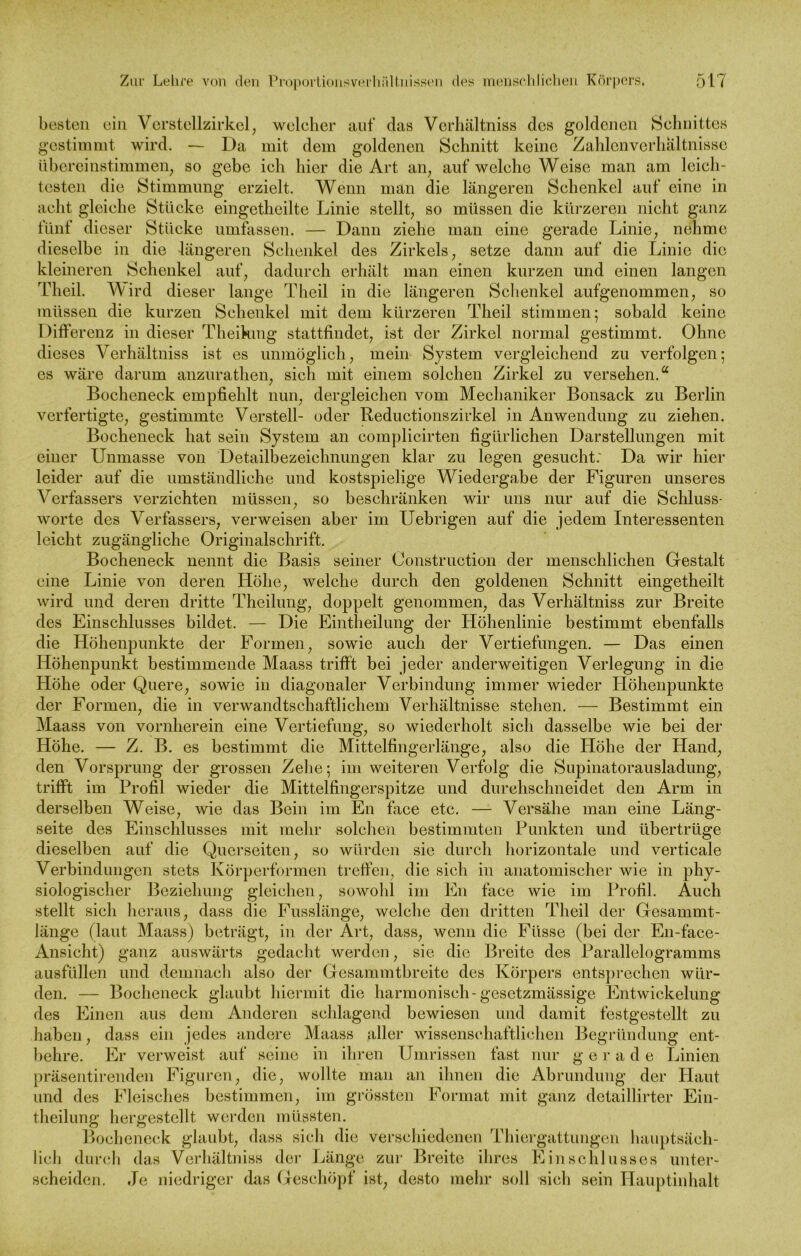 besten ein Verstellzirkel, welcher auf das Verhältniss des goldenen Schnittes gestimmt wird. — Da mit dem goldenen Schnitt keine Zahlenverhältnisse übereinstimmen, so gebe ich hier die Art an, auf welche Weise man am leich- testen die Stimmung erzielt. Wenn man die längeren Schenkel auf eine in acht gleiche Stücke eingetheilte Linie stellt, so müssen die kürzeren nicht ganz fünf dieser Stücke umfassen. — Dann ziehe man eine gerade Linie, nehme dieselbe in die längeren Schenkel des Zirkels, setze dann auf die Linie die kleineren Schenkel auf, dadurch erhält man einen kurzen und einen langen Tlieil. Wird dieser lange Theil in die längeren Schenkel aufgenommen, so müssen die kurzen Schenkel mit dem kürzeren Theil stimmen; sobald keine Differenz in dieser Theihmg stattfindet, ist der Zirkel normal gestimmt. Ohne dieses Verhältniss ist es unmöglich, mein System vergleichend zu verfolgen; es wäre darum anzurathen, sich mit einem solchen Zirkel zu versehen.“ Bocheneek empfiehlt nun, dergleichen vom Mechaniker Bonsack zu Berlin verfertigte, gestimmte Verstell- oder Reductionszirkel in Anwendung zu ziehen. Bocheneck hat sein System an complicirten figürlichen Darstellungen mit einer Unmasse von Detailbezeichnungen klar zu legen gesucht: Da wir hier leider auf die umständliche und kostspielige Wiedergabe der Figuren unseres Verfassers verzichten müssen, so beschränken wir uns nur auf die Schluss- worte des Verfassers, verweisen aber im Uebrigen auf die jedem Interessenten leicht zugängliche Originalschrift. Bocheneck nennt die Basis seiner Construction der menschlichen Gestalt eine Linie von deren Höhe, welche durch den goldenen Schnitt eingetheilt wird und deren dritte Theihmg, doppelt genommen, das Verhältniss zur Breite des Einschlusses bildet. — Die Eintheilung der Höhenlinie bestimmt ebenfalls die Höhenpunkte der Formen, sowie auch der Vertiefungen. — Das einen Höhenpunkt bestimmende Maass trifft bei jeder anderweitigen Verlegung in die Höhe oder Quere, sowie in diagonaler Verbindung immer wieder Höhenpunkte der Formen, die in verwandtschaftlichem Verhältnisse stehen. — Bestimmt ein Maass von vornherein eine Vertiefung, so wiederholt sich dasselbe wie bei der Höhe. — Z. B. es bestimmt die Mittelfingerlänge, also die Höhe der Hand, den Vorsprung der grossen Zehe; im weiteren Verfolg die Supinatorausladung, trifft im Profil wieder die Mittelfingerspitze und durehschneidet den Arm in derselben Weise, wie das Bein im En face etc. — Versähe man eine Läng- seite des Einschlusses mit mehr solchen bestimmten Punkten und übertrüge dieselben auf die Querseiten, so würden sie durch horizontale und verticale Verbindungen stets Körperformen treffen, die sich in anatomischer wie in phy- siologischer Beziehung gleichen, sowohl im En face wie im Profil. Auch stellt sich heraus, dass die Fusslänge, welche den dritten Theil der Gesammt- länge (laut Maass) beträgt, in der Art, dass, wenn die Fiisse (bei der En-face- Ansicht) ganz auswärts gedacht werden, sie die Breite des Parallelogramms ausfüllen und demnach also der Gesamnitbreite des Körpers entsprechen wür- den. — Bocheneck glaubt hiermit die harmonisch-gesetzmässige Entwickelung des Einen aus dem Anderen schlagend bewiesen und damit festgestellt zu haben, dass ein jedes andere Maass aller wissenschaftlichen Begründung ent- behre. Er verweist auf seine in ihren Umrissen fast nur g e r a d e Linien präsentirenden Figuren, die, wollte man an ihnen die Abrundung der Haut und des Fleisches bestimmen, im grössten Format mit ganz detaillirter Ein- theilung hergestellt werden müssten. Bocheneck glaubt, dass sich die verschiedenen Thiergattungen hauptsäch- lich durch das Verhältniss der Länge zur Breite ihres Einschlusses unter- scheiden. Je niedriger das Geschöpf ist, desto mehr soll sich sein Hauptinhalt