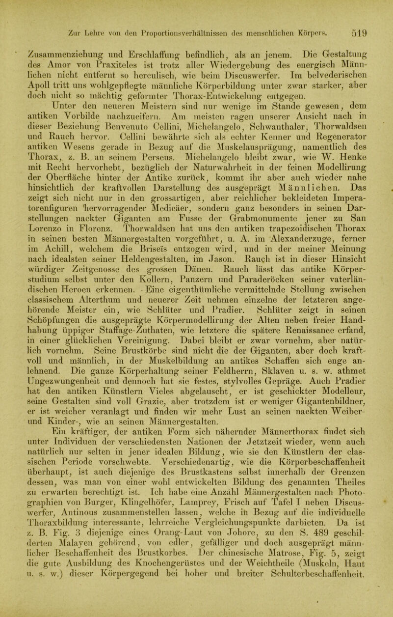 Zusammenziehung und Erschlaffung befindlich, als an jenem. Die Gestaltung des Amor von Praxiteles ist trotz aller Wiedergebung des energisch Männ- lichen nicht entfernt so herculisch, wie beim Discuswerfer. Im belvederischen Apoll tritt uns wohlgepflegte männliche Körperbildung unter zwar starker, aber doch nicht so mächtig geformter Thorax-Entwickelung entgegen. Unter den neueren Meistern sind nur wenige im Stande gewesen, dem antiken Vorbilde nachzueifern. Am meisten ragen unserer Ansicht nach in dieser Beziehung Benvenuto Cellini, Michelangelo, Schwanthaler, Thorwaldsen und Rauch hervor. Cellini bewährte sich als echter Kenner und Regenerator antiken Wesens gerade in Bezug auf die Muskelausprägung, namentlich des Thorax, z. B. an seinem Perseus. Michelangelo bleibt zwar, wie W. Henke mit Recht hervorhebt, bezüglich der Naturwahrheit in der feinen Modellirung der Oberfläche hinter der Antike zurück, kommt ihr aber auch wieder nahe hinsichtlich der kraftvollen Darstellung des ausgeprägt Männlichen. Das zeigt sich nicht nur in den grossartigen, aber reichlicher bekleideten Impera- torenfiguren 'hervorragender Medicäer, sondern ganz besonders in seinen Dar- stellungen nackter Giganten am Fusse der Grabmonumente jener zu San Lorenzo in Florenz. Thorwaldsen hat uns den antiken trapezoidischen Thorax in seinen besten Männergestalten vorgeführt, u. A. im Alexanderzuge, ferner im Achill, welchem die Briseis entzogen wird, und in der meiner Meinung nach idealsten seiner Heldengestalten, im Jason. Rauch ist in dieser Hinsicht würdiger Zeitgenosse des grossen Dänen. Rauch lässt das antike Körper- studium selbst unter den Kollern, Panzern und Paraderöcken seiner vaterlän- dischen Heroen erkennen. • Eine eigenthümliche vermittelnde Stellung zwischen classischem Alterthum und neuerer Zeit nehmen einzelne der letzteren ange- hörende Meister ein, wie Schlüter und Pradier. Schlüter zeigt in seinen Schöpfungen die ausgeprägte Körpermodellirung der Alten neben freier Hand- habung üppiger Staffage-Zuthaten, wie letztere die spätere Renaissance erfand, in einer glücklichen Vereinigung. Dabei bleibt er zwar vornehm, aber natür- lich vornehm. Seine Brustkörbe sind nicht die der Giganten, aber doch kraft- voll und männlich, in der Muskelbildung an antikes Schaffen sich enge an- lehnend. Die ganze Körperhaltung seiner Feldherrn, Sklaven u. s. w. athmet Ungezwungenheit und dennoch hat sie festes, stylvolles Gepräge. Auch Pradier hat den antiken Künstlern Vieles abgelauscht, er ist geschickter Modelleur, seine Gestalten sind voll Grazie, aber trotzdem ist er weniger Gigantenbildner, er ist weicher veranlagt und finden wir mehr Lust an seinen nackten Weiber- und Kinder-, wie an seinen Männergestalten. Ein kräftiger, der antiken Form sich nähernder Männerthorax findet sich unter Individuen der verschiedensten Nationen der Jetztzeit wieder, wenn auch natürlich nur selten in jener idealen Bildung, wie sie den Künstlern der clas- sischen Periode vorschwebte. Verschiedenartig, wie die Körperbeschaffenheit überhaupt, ist auch diejenige des Brustkastens selbst innerhalb der Grenzen dessen, was man von einer wohl entwickelten Bildung des genannten Theiles zu erwarten berechtigt ist. Ich habe eine Anzahl Männergestalten nach Photo- graphien von Burger, Klingelhöfer, Lamprey, Frisch auf Tafel I neben Discus- werfer, Antinous zusammenstellen lassen, welche in Bezug auf die individuelle Thoraxbildung interessante, lehrreiche Vergleichungspunkte darbieten. Da ist z. B. Fig. 3 diejenige eines Drang-Laut von Johore, zu den 8. 489 geschil- derten Malayen gehörend, von edler, gefälliger und doch ausgeprägt männ- licher Beschaffenheit des Brustkorbes. Der chinesische Matrose, Fig. 5, zeigt die gute Ausbildung des Knochengerüstes und der Weichtheile (Muskeln, Haut u. s. w.) dieser Körpergegend bei hoher und breiter Schulterbeschaffenheit.