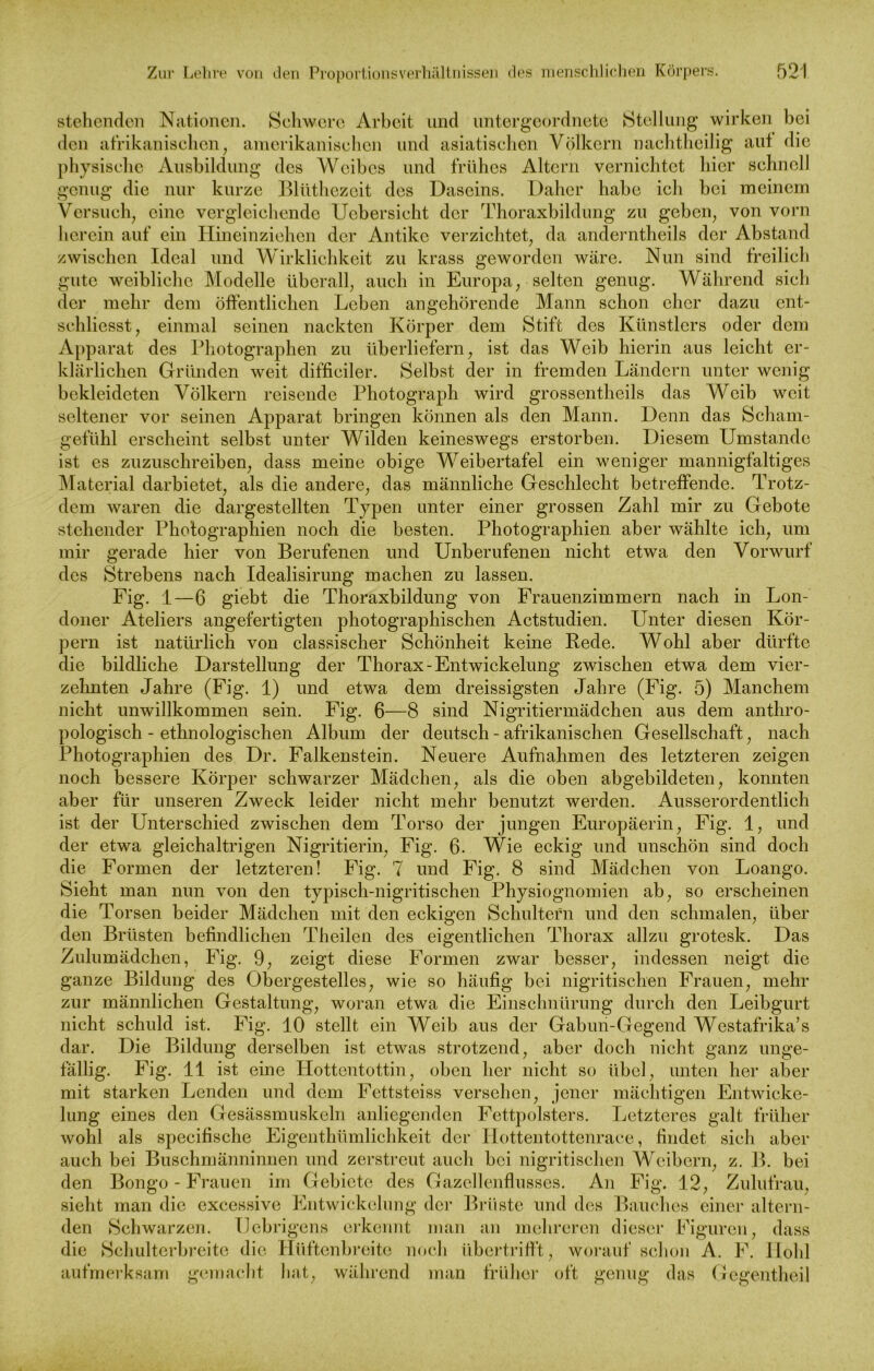 stehenden Nationen. Schwere Arbeit und untergeordnete Stellung wirken bei den afrikanischen, amerikanischen und asiatischen Völkern nachtheilig aut die physische Ausbildung des Weibes und frühes Altern vernichtet hier schnell genug die nur kurze Blüthezeit des Daseins. Daher habe ich bei meinem Versuch, eine vergleichende Uebersicht der Thoraxbildung zu geben, von vorn herein auf ein Hineinziehen der Antike verzichtet, da anderntheils der Abstand zwischen Ideal und Wirklichkeit zu krass geworden wäre. Nun sind freilich gute weibliche Modelle überall, auch in Europa, selten genug. Während sich der mehr dem öffentlichen Leben angehörende Mann schon eher dazu ent- schliesst, einmal seinen nackten Körper dem Stift des Künstlers oder dem Apparat des Photographen zu überliefern, ist das Weib hierin aus leicht er- klärlichen Gründen weit difficiler. Selbst der in fremden Ländern unter wenig bekleideten Völkern reisende Photograph wird grossentheils das Weib weit seltener vor seinen Apparat bringen können als den Mann. Denn das Scham- gefühl erscheint selbst unter Wilden keineswegs erstorben. Diesem Umstande ist es zuzuschreiben, dass meine obige Weibertafel ein weniger mannigfaltiges Material darbietet, als die andere, das männliche Geschlecht betreffende. Trotz- dem waren die dargestellten Typen unter einer grossen Zahl mir zu Gebote stellender Photographien noch die besten. Photographien aber wählte ich, um mir gerade hier von Berufenen und Unberufenen nicht etwa den Vorwurf des Strebens nach Idealisirung machen zu lassen. Fig. 1—6 giebt die Thoraxbildung von Frauenzimmern nach in Lon- doner Ateliers angefertigten photographischen Actstudien. Unter diesen Kör- pern ist natürlich von classischer Schönheit keine Rede. Wohl aber dürfte die bildliche Darstellung der Thorax-Entwickelung zwischen etwa dem vier- zehnten Jahre (Fig. 1) und etwa dem dreissigsten Jahre (Fig. 5) Manchem nicht unwillkommen sein. Fig. 6—8 sind Nigritiermädchen aus dem anthro- pologisch - ethnologischen Album der deutsch - afrikanischen Gesellschaft, nach Photographien des Dr. Falkenstein. Neuere Aufnahmen des letzteren zeigen noch bessere Körper schwarzer Mädchen, als die oben abgebildeten, konnten aber für unseren Zweck leider nicht mehr benutzt werden. Ausserordentlich ist der Unterschied zwischen dem Torso der jungen Europäerin, Fig. 1, und der etwa gleichaltrigen Nigritierin, Fig. 6. Wie eckig und unschön sind doch die Formen der letzteren! Fig. 7 und Fig. 8 sind Mädchen von Loango. Sieht man nun von den typisch-nigritischen Physiognomien ab, so erscheinen die Torsen beider Mädchen mit den eckigen Schultern und den schmalen, über den Brüsten befindlichen Theilen des eigentlichen Pdiorax allzu grotesk. Das Zulumädchen, Fig. 9, zeigt diese Formen zwar besser, indessen neigt die ganze Bildung des Obergestelles, wie so häufig bei nigritisclien Frauen, mehr zur männlichen Gestaltung, woran etwa die Einschnürung durch den Leibgurt nicht schuld ist. Fig. 10 stellt ein Weib aus der Gabun-Gegend Westafrika’s dar. Die Bildung derselben ist etwas strotzend, aber doch nicht ganz unge- fällig. Fig. 11 ist eine Hottentottin, oben her nicht so übel, unten her aber mit starken Lenden und dem Fettsteiss versehen, jener mächtigen Entwicke- lung eines den Gesässmuskeln anliegenden Fettpolsters. Letzteres galt früher wohl als specifische Eigentümlichkeit der IJottentottenrace, findet sich aber auch bei Buschmänninnen und zerstreut auch bei nigritisclien Weibern, z. B. bei den Bongo - Frauen im Gebiete des Gazellenflusses. An Fig. 12, Zulufrau, sieht man die excessive Entwickelung der Brüste und des Bauches einer altern- den Schwarzen. IJebrigens erkennt man an mehreren dieser Figuren, dass die Schulterbreite die Hüftenbreite noch übertriff't, worauf schon A. F. Hohl aufmerksam gemacht hat, während man früher oft genug das Gegentheil