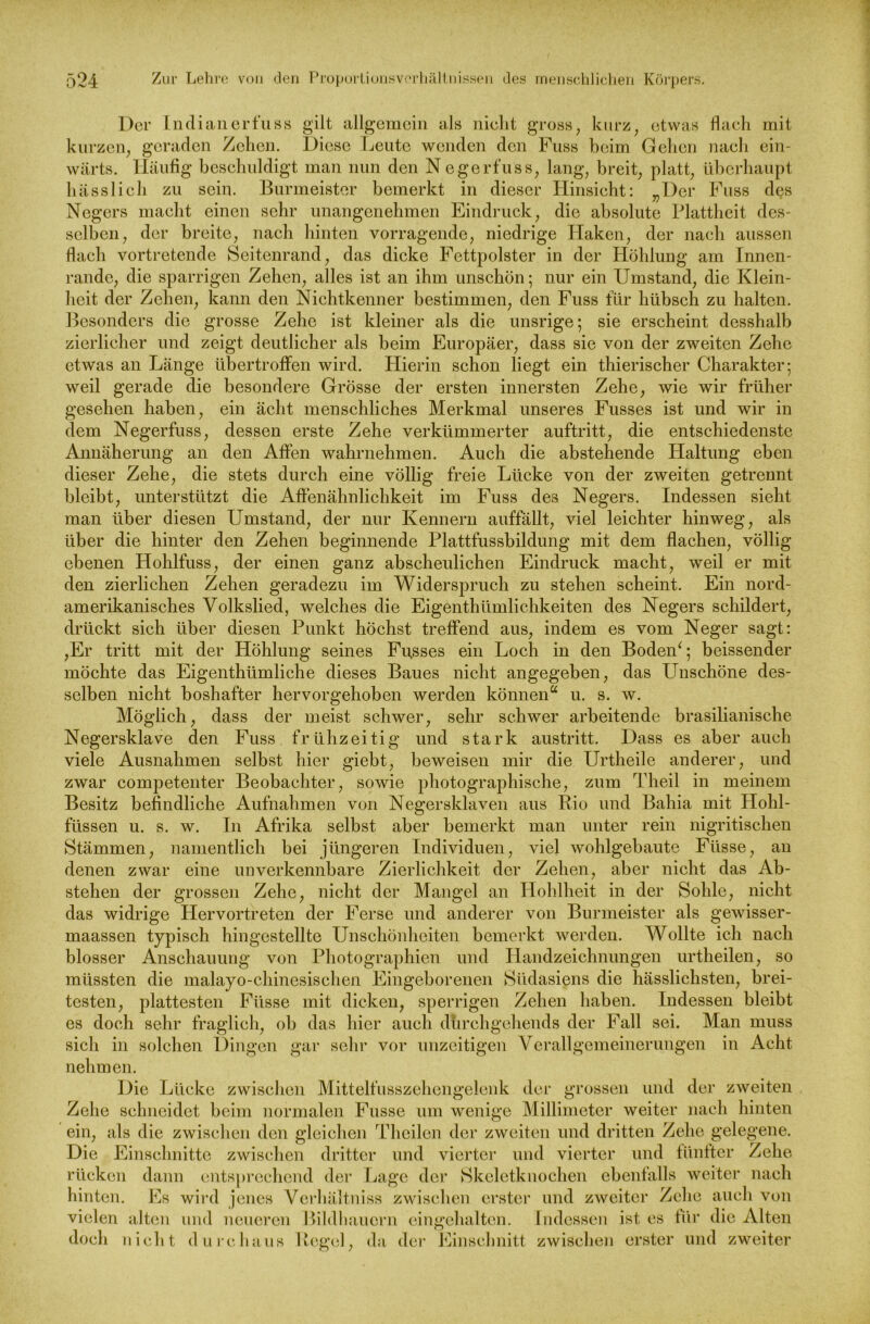Der Indianerfuss gilt allgemein als nicht gross, kurz, etwas flach mit kurzen, geraden Zehen. Diese Leute wenden den Fuss beim Gehen nach ein- wärts. Häufig beschuldigt man nun den Negerfuss, lang, breit, platt, überhaupt hässlich zu sein. Burmeister bemerkt in dieser Hinsicht: „Der Fuss des Negers macht einen sehr unangenehmen Eindruck, die absolute Plattheit des- selben, der breite, nach hinten vorragende, niedrige Haken, der nach aussen flach vortretende Seitenrand, das dicke Fettpolster in der Höhlung am Innen- rande, die sparrigen Zehen, alles ist an ihm unschön; nur ein Umstand, die Klein- heit der Zehen, kann den Nichtkenner bestimmen, den Fuss für hübsch zu halten. Besonders die grosse Zehe ist kleiner als die unsrige; sie erscheint desshalb zierlicher und zeigt deutlicher als beim Europäer, dass sie von der zweiten Zehe etwas an Länge übertroffen wird. Hierin schon liegt ein thierischer Charakter; weil gerade die besondere Grösse der ersten innersten Zehe, wie wir früher gesehen haben, ein acht menschliches Merkmal unseres Fusses ist und wir in dem Negerfuss, dessen erste Zehe verkümmerter auftritt, die entschiedenste Annäherung an den Affen wahrnehmen. Auch die abstehende Haltung eben dieser Zehe, die stets durch eine völlig freie Lücke von der zweiten getrennt bleibt, unterstützt die Affenähnlichkeit im Fuss des Negers. Indessen sieht man über diesen Umstand, der nur Kennern auffällt, viel leichter hinweg, als über die hinter den Zehen beginnende Plattfussbildung mit dem flachen, völlig ebenen Hohlfuss, der einen ganz abscheulichen Eindruck macht, weil er mit den zierlichen Zehen geradezu im Widerspruch zu stehen scheint. Ein nord- amerikanisches Volkslied, welches die Eigentümlichkeiten des Negers schildert, drückt sich über diesen Punkt höchst treffend aus, indem es vom Neger sagt: ,Er tritt mit der Höhlung seines Fu.sses ein Loch in den BodeiP; heissender möchte das Eigentümliche dieses Baues nicht angegeben, das Unschöne des- selben nicht boshafter hervorgehoben werden können* u. s. w. Möglich, dass der meist schwer, sehr schwer arbeitende brasilianische Negersklave den Fuss frühzeitig und stark austritt. Dass es aber auch viele Ausnahmen selbst hier giebt, beweisen mir die Urteile anderer, und zwar competenter Beobachter, sowie photographische, zum Theil in meinem Besitz befindliche Aufnahmen von Negersklaven aus Rio und Bahia mit Hohl- füssen u. s. w. In Afrika selbst aber bemerkt man unter rein nigritischen Stämmen, namentlich bei jüngeren Individuen, viel wohlgebaute Ftisse, an denen zwar eine unverkennbare Zierlichkeit der Zehen, aber nicht das Ab- stehen der grossen Zehe, nicht der Mangel an Hohlheit in der Sohle, nicht das widrige Hervortreten der Ferse und anderer von Burmeister als gewisser- maassen typisch hingestellte Unschönheiten bemerkt werden. Wollte ich nach blosser Anschauung von Photographien und Handzeichnungen urtheilen, so müssten die malayo-chinesischen Eingeborenen Südasiens die hässlichsten, brei- testen, plattesten Fiisse mit dicken, sperrigen Zehen haben. Indessen bleibt es doch sehr fraglich, ob das hier auch dhrchgehends der Fall sei. Man muss sich in solchen Dingen gar sehr vor unzeitigen Verallgemeinerungen in Acht nehmen. Die Lücke zwischen Mittelfusszehengelenk der grossen und der zweiten Zehe schneidet beim normalen Fusse um wenige Millimeter weiter nach hinten ein, als die zwischen den gleichen Theilen der zweiten und dritten Zehe gelegene. Die Einschnitte zwischen dritter und vierter und vierter und fünfter Zehe rücken dann entsprechend der Lage der Skeletknochen ebenfalls weiter nach hinten. Es wird jenes Verhältnis zwischen erster und zweiter Zehe auch von vielen alten und neueren Bildbauern eingehalten. Indessen ist es tiir die Alten doch nicht durchaus Regel, da der Einschnitt zwischen erster und zweiter