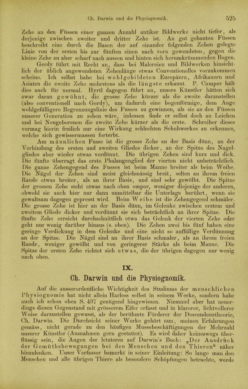 Zehe an den Füssen einer ganzen Anzahl antiker Bildwerke nicht tiefer, als derjenige zwischen zweiter und dritter Zehe ist. An gut gebauten rüssen beschreibt eine durch die Basen der auf einander folgenden Zehen gelegte Linie von der ersten bis zur fünften einen nach vorn gewendeten, gegen die kleine Zehe zu aber scharf nach aussen und hinten sich herumkrümmenden Bogen. Gerdy führt mit Recht an, dass bei Malereien und Bildwerken hinsicht- lich der üblich angewendeten Zehenlänge etwas Conventionelles vorzukommen scheine. Ich selbst habe bei wohlgebildeten Europäern, Afrikanern und Asiaten die zweite Zehe mehrstens als die längste erkannt. P. Camper hält dies auch für normal. Hyrtl dagegen führt an, unsere Künstler hätten sich zwar daran gewöhnt, die grosse Zehe kürzer als die zweite darzustellen (also conventioneil nach Gerdy), um dadurch eine bogenförmige, dem Auge wohlgefälligere Begrenzungslinie des Fusses zu gewinnen, als sie an den Füssen unserer Generation zu sehen wäre, indessen finde er selbst doch an Leichen und bei Neugeborenen die zweite Zehe kürzer als die erste. Schreiber dieses vermag hierin freilich nur eine Wirkung schlechten Schuhwerkes zu erkennen, welche sich gewissermassen forterbt. Am männlichen Fusse ist die grosse Zehe an der Basis dünn, an der Verbindung des ersten und zweiten Gliedes dicker, an der Spitze des Nagel- gliedes aber wieder etwas verdünnt. Die übrigen Zehen sind kurz und dick. Die fünfte überragt das erste Phalangenglied der vierten nicht unbeträchtlich. Die ganze Zehengegend des Fusses ist beim Manne breiter als beim Weibe. Die Nägel der Zehen sind meist gleichmässig breit, selten an ihrem freien Rande etwas breiter, als an ihrer Basis, und sind sehr gewölbt. Die Spitze der grossen Zehe steht etwas nach oben empor, weniger diejenige der anderen, obwohl sie auch hier nur dann unmittelbar die Unterlage berührt, wenn sie gewaltsam dagegen gepresst wird. Beim Weibe ist die Zehengegend schmäler. Die grosse Zehe ist hier an der Basis dünn, im Gelenke zwischen erstem und zweitem Gliede dicker und verdünnt sie sich beträchtlich an ihrer Spitze. Die fünfte Zehe erreicht durchschnittlich etwa das Gelenk der vierten Zehe oder geht nur wenig darüber hinaus (s. oben). Die Zehen zwei bis fünf haben eine geringe Verdickung in dem Gelenke und eine nicht so auffällige Verdünnung an der Spitze. Die Nägel sind an ihrer Basis schmaler, als an ihrem freien Rande, weniger gewölbt und von geringerer Stärke als beim Manne. Die Spitze der ersten Zehe richtet sich etwas, die der übrigen dagegen nur wenig nach oben. IX. Ch. Darwin und die Physiognomik. Auf die ausserordentliche Wichtigkeit des Studiums der menschlichen Physiognomie hat nicht allein Harless selbst in seinem Werke, sondern habe auch ich schon oben S. 497 genügend hingewiesen. Niemand aber hat neuer- dings diesen Gegenstand mit grösserem Eifer erfasst und in klarerer, lichtvollerer Weise darzustellen gewusst, als der berühmte Förderer der Descendenztheorie, Ch. Darwin. Die Durchsicht seiner Werke gehört nun, meinen Erfahrungen gemäss, nicht gerade zu den häufigen Mussebeschäftigungen der Mehrzahl unserer Künstler (Ausnahmen gern gestattet). Es wird daher keineswegs über- flüssig sein, die Augen der letzteren auf Darwin’s Buch: „Der Ausdrück der Gemüthsbewegungen bei den Menschen und den Thieren“ näher hinzulenken. Unser Verfasser bemerkt in seiner Einleitung: So lange man den Menschen und alle übrigen Thiere als besondere Schöpfungen betrachte, werde