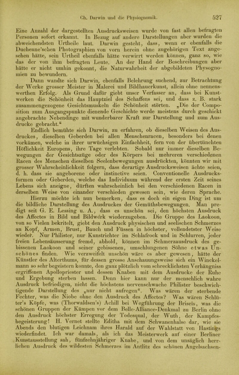 Eine Anzahl der dargestellten Ausdrucksweisen wurde von fast allen befragten Personen sofort erkannt. In Bezug auf andere Darstellungen aber wurden die abweichendsten Urtheile laut. Darwin gesteht, dass, wenn er ebenfalls die Duchenne’schen Photographien von vorn herein ohne zugehörigen Text ange- sehen hätte, sein Urtheil ebenfalls hätte verwirrt werden können, ganz so, wie das der von ihm befragten Leute. An der Hand der Beschreibungen aber hätte er nicht umhin gekonnt, die Naturwahrheit der abgebildcten Physogno- niien zu bewundern. Dann wandte sich Darwin, ebenfalls Belehrung suchend, zur Betrachtung der Werke grosser Meister in Malerei und Bildhauerkunst, allein ohne nennens- werthen Erfolg. Als Grund dafür giebt unser Verfasser an, dass bei Kunst- werken die Schönheit das Hauptziel des Schaffens sei, und dass z. B. stark zusammengezogene Gesichtsmuskeln die Schönheit störten. „Die der Compo- sition zum Ausgangspunkte dienende Geschichte werde meistens durch geschickt angebrachte Nebendinge mit wunderbarer Kraft zur Darstellung und zum Aus- drucke gebracht.“ Endlich bemühte sich Darwin, zu erfahren, ob dieselben Weisen des Aus- druckes, dieselben Geberden bei allen Menschenracen, besonders bei denen vorkämen, welche in ihrer urwüchsigen Einfachheit, fern von der übertünchten Höflichkeit Europens, ihre Tage verlebten. Sobald nur immer dieselben Be- wegungen der Gesichtszüge oder des Körpers bei mehreren verschiedenen Racen des Menschen dieselben Seelenbewegungen ausdrückten, könnten wir mit grosser Wahrscheinlichkeit folgern, dass derartige Ausdrucksweisen ächte seien, d. h. dass sie angeborene oder instinctive seien. Conventionelle Ausdrucks- formen oder Geberden, welche das Individuum während der ersten Zeit seines Lebens sich aneigne, dürften wahrscheinlich bei den verschiedenen Racen in derselben Weise von einander verschieden gewesen sein, wie deren Sprache. Hierzu möchte ich nun bemerken, dass es doch ein eigen Ding ist um die bildliche Darstellung des Ausdruckes der Gemüthsbewegungen. Man pre- digt seit G. E. Lessing u. A., dass es unschön sei, den höchsten Ausdruck des Affectes in Bild und Bildwerk wiederzugeben. Die Gruppe des Laokoon, von so Vielen bekritelt, giebt den Ausdruck physischen und seelischen Schmerzes an Kopf, Armen, Brust, Bauch und Füssen in höchster, vollendetster Weise wieder. Nur Philister, nur Kunstrichter im Schlafrock und in Schlurren, jeder freien Lebensäusserung fremd, abhold, können im Schmerzausdruck des ge- bissenen Laokoon und seiner gebissenen, umschlungenen Söhne etwas LTn- schönes finden. Wie verzweifelt unschön wäre es aber gewesen, hätte der Künstler des Alterthums, für dessen grosse Anschauungsweise sich ein Winckel- mann so sehr begeistern konnte, den ganz plötzlich vom schrecklichsten Verhängniss ergriffenen Apollopriester und dessen Knaben mit dem Ausdrucke der Ruhe und Ergebung sterben lassen. Denn hier kann nur der menschlich wahre Ausdruck befriedigen, nicht die höchstens nervenschwache Philister beschwich- tigende Darstellung des „nur nicht aufregen“. Was wären der sterbende Fechter, was die Niobe ohne den Ausdruck des Affectes? Was wären Schlü- ter’s Köpfe, was (Thorwaldsen’s) Achill bei Wegführung der Briseis, was die schönen Gruppen der Kämpen vor dem Belle-Alliance-Denkmal zu Berlin ohne den Ausdruck höchster Erregung der Todesqual, der Wutli, der Kampfes- begeisterung! H. Vernet stellte Editha mit dem Schwanenhälse dar, wie sie Abends den blutigen Leichnam ihres Harald auf der Wahlstatt von Plastings wiederfindet. Ich war damals, als ich das Meisterwerk auf einer Berliner Kunstausstellung sah, fünfzehnjähriger Knabe, und von dem unsäglich herr- lichen Ausdruck des wildesten Schmerzes im Antlitz des schönen Angelsachsen-