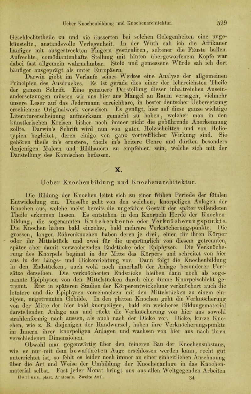 Geschlechtstheile zu und sie äusserten bei solchen Gelegenheiten eine unge- künstelte , anstandsvolle Verlegenheit. In der Wuth sah ich die Afrikaner häufiger mit ausgestreckten Fingern gesticuliren, seltener die Fäuste ballen. Aufrechte, comödiantenhafte Stellung mit hinten übergeworfenem Kopfe war dabei fast allgemein wahrnehmbar. Stolz und gemessene Würde sah ich dort häufiger ausgeprägt als unter Europäern. Darwin giebt im Verlaufe seines Werkes eine Analyse der allgemeinen Principien des Ausdruckes. Es ist gerade dies einer der lehrreichsten Theile der ganzen Schrift. Eine genauere Darstellung dieser inhaltreichen Ausein- andersetzungen müssen wir uns hier aus Mangel an Raum versagen, vielmehr unsere Leser auf das Jedermann erreichbare, in bester deutscher Uebersetzung erschienene Originalwerk verweisen. Es genügt, hier auf diese ganze wichtige Literaturerscheinung aufmerksam gemacht zu haben, welcher man in den künstlerischen Kreisen bisher noch immer nicht die gebührende Anerkennung zollte. Darwin’s Schrift wird nun von guten Holzschnitten und von Helio- typien begleitet, deren einige von ganz vortrefflicher Wirkung sind. Sie gehören theils in’s ernstere, theils in’s heitere Genre und dürften besonders denjenigen Malern und Bildhauern zu empfehlen sein, welche sich mit der Darstellung des Komischen befassen. X. Ueber Knochenbildung und Knochenarchitektur. Die Bildung der Knochen leitet sich zu einer frühen Periode der fötalen Entwickelung ein. Dieselbe geht von den weichen, knorpeligen Anlagen der Knochen aus, welche meist bereits die ungefähre Gestalt der später vollendeten Theile erkennen lassen. Es entstehen in den Knorpeln Herde der Knochen- bildung, die sogenannten Knochen kerne oder Verknö ch er ungs punkt e. Die Knochen haben bald einzelne, bald mehrere Verknöcherungspunkte. Die grossen, langen Röhrenknochen haben deren je drei, einen für ihren Körper ' oder ihr Mittelstück und zwei für die ursprünglich von diesem getrennten, später aber damit verwachsenden Endstücke oder Epiphysen. Die Verknöche- rung des Knorpels beginnt in der Mitte des Körpers und schreitet von hier aus in der Längs- und Dickenrichtung vor. Dann folgt die Knochenbildung in den Endstücken, auch wohl noch innerhalb der Anlage besonderer Fort- sätze derselben. Die verknöcherten Endstücke bleiben dann noch als soge- nannte Epiphysen von den Mittelstücken durch eine dünne Knorpelschicht ge- trennt. Erst in späteren Stadien der Körperentwickelung verknöchert auch die letztere und die Epiphysen verschmelzen mit den Mittelstücken zu einem ein- zigen, ungetrennten Gebilde. In den platten Knochen geht die Verknöcherung von der Mitte der hier bald knorpeligen, bald ein weicheres Bildungsmaterial darstellenden Anlage aus und rückt die Verknöcherung von hier aus sowohl strahlenförmig nach aussen, als auch nach der Dicke vor. Dicke, kurze Kno- chen, wie z. B. diejenigen der Handwurzel, haben ihre Verknöcherungspunkte im Innern ihrer knorpeligen Anlagen und wachsen von hier aus nach ihren verschiedenen Dimensionen. Obwohl man gegenwärtig über den feineren Bau der Knochensubstanz, wie er nur mit dem bewaffneten Auge erschlossen werden kann, recht gut unterrichtet ist, so fehlt es leider noch immer an einer einheitlichen Anschauung über die Art und Weise der Umbildung der Knochenanlage in das Knochen- material selbst. Fast jeder Monat bringt uns aus allen Weltgegenden Arbeiten Harles s, plast. Anatomie. Zweite Aufl. 34