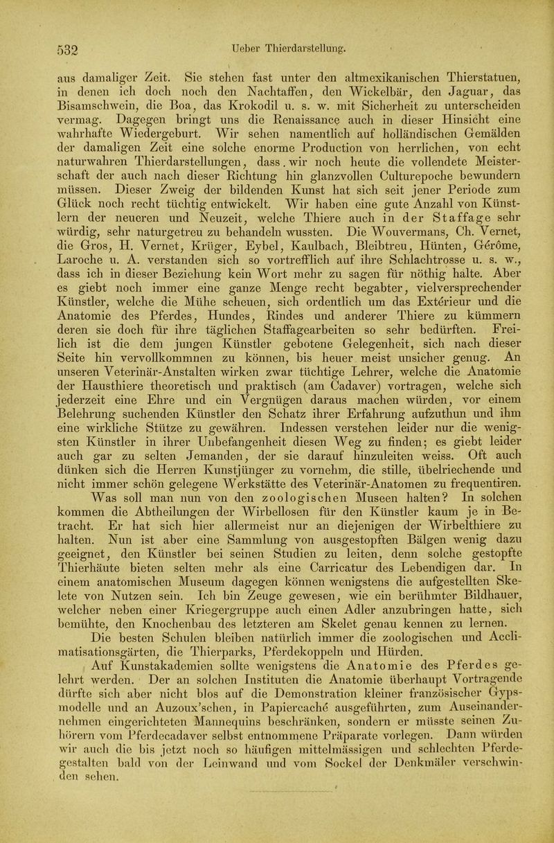 aus damaliger Zeit. Sic stehen fast unter den altmexikanischen Thierstatuen, in denen ich doch noch den Nachtaffen, den Wickelbär, den Jaguar, das Bisamschwein, die Boa, das Krokodil u. s. w. mit Sicherheit zu unterscheiden vermag. Dagegen bringt uns die Renaissance auch in dieser Hinsicht eine wahrhafte Wiedergeburt. Wir sehen namentlich auf holländischen Gemälden der damaligen Zeit eine solche enorme Production von herrlichen, von echt naturwahren Thierdarstellungen, dass. wir noch heute die vollendete Meister- schaft der auch nach dieser Richtung hin glanzvollen Culturepoche bewundern müssen. Dieser Zweig der bildenden Kunst hat sich seit jener Periode zum Glück noch recht tüchtig entwickelt. Wir haben eine gute Anzahl von Künst- lern der neueren und Neuzeit, welche Thiere auch in der Staffage sehr würdig, sehr naturgetreu zu behandeln wussten. Die Wouvermans, Ch. Yernet, die Gros, PI. Yernet, Krüger, Eybel, Kaulbach, Bleibtreu, Hünten, Geröme, Laroche u. A. verstanden sich so vortrefflich auf ihre Schlachtrosse u. s. w., dass ich in dieser Beziehung kein Wort mehr zu sagen für nöthig halte. Aber es giebt noch immer eine ganze Menge recht begabter, vielversprechender Künstler, welche die Mühe scheuen, sich ordentlich um das Exterieur und die Anatomie des Pferdes, Hundes, Rindes und anderer rPhiere zu kümmern deren sie doch für ihre täglichen Staffagearbeiten so sehr bedürften. Frei- lich ist die dem jungen Künstler gebotene Gelegenheit, sich nach dieser Seite hin vervollkommnen zu können, bis heuer meist unsicher genug. An unseren Veterinär-Anstalten wirken zwar tüchtige Lehrer, welche die Anatomie der Hausthiere theoretisch und praktisch (am Cadaver) vortragen, welche sich jederzeit eine Ehre und ein Vergnügen daraus machen würden, vor einem Belehrung suchenden Künstler den Schatz ihrer Erfahrung aufzuthun und ihm eine wirkliche Stütze zu gewähren. Indessen verstehen leider nur die wenig- sten Künstler in ihrer Unbefangenheit diesen Weg zu finden; es giebt leider auch gar zu selten Jemanden, der sie darauf hinzuleiten weiss. Oft auch dünken sich die Herren Kunstjünger zu vornehm, die stille, übelriechende und nicht immer schön gelegene Werkstätte des Veterinär-Anatomen zu frequentiren. Was soll man nun von den zoologischen Museen halten? In solchen kommen die Abtheilungen der Wirbellosen für den Künstler kaum je in Be- tracht. Er hat sich hier allermeist nur an diejenigen der Wirbelthiere zu halten. Nun ist aber eine Sammlung von ausgestopften Bälgen wenig dazu geeignet, den Künstler bei seinen Studien zu leiten, denn solche gestopfte Thierhäute bieten selten mehr als eine Carricatur des Lebendigen dar. In einem anatomischen Museum dagegen können wenigstens die aufgestellten Ske- lete von Nutzen sein. Ich bin Zeuge gewesen, wie ein berühmter Bildhauer, welcher neben einer Kriegergruppe auch einen Adler anzubringen hatte, sich bemühte, den Knochenbau des letzteren am Skelet genau kennen zu lernen. Die besten Schulen bleiben natürlich immer die zoologischen und Accli- matisationsgärten, die Thierparks, Pferdekoppeln und Hürden. Auf Kunstakademien sollte wenigstens die Anatomie des Pferdes ge- lehrt werden. Der an solchen Instituten die Anatomie überhaupt Vortragende dürfte sich aber nicht blos auf die Demonstration kleiner französischer Gyps- modelle und an Auzoux'schen, in Papiercache ausgeführten, zum Auseinander- nehmen eingerichteten Mannequins beschränken, sondern er müsste seinen Zu- hörern vom Pferdecadavcr selbst entnommene Präparate vorlegen. Dann würden wir auch die bis jetzt noch so häufigen mittelmässigen und schlechten Pferde- gcstalten bald von der Leinwand und vom Sockel der Denkmäler verschwin- den sehen.