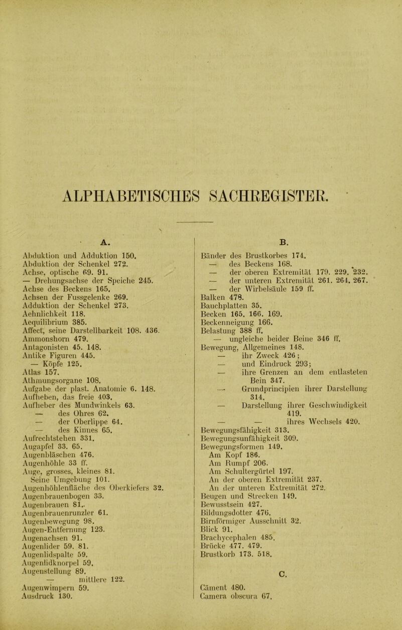 I ALPHABETISCHES SACHREGISTER. \ A. Abduktion und Adduktion 150, Abduktion der Schenkel 272. Achse, optische 69. 91. — Drehungsachse der Speiche 245. Achse des Beckens 165, Achsen der Fussgelenke 269. Adduktion der Schenkel 273. Aehnlichkeit 118. Aequilibrium 385. Affect, seine Darstellbarkeit 108. 436. Ammonshorn 479. Antagonisten 45. 148. Antike Figuren 445. — Köpfe 125. Atlas 157. Athmungsorgane 108. Aufgabe der plast. Anatomie 6. 148. Aufheben, das freie 403. Aufheber des Mundwinkels 63. — des Ohres 62. — der Oberlippe 64. — des Kinnes 65. Aufrechtstehen 331. Augapfel 33. 65. Augenbläschen 476. Augenhöhle 33 ff. Auge, grosses, kleines 81. Seine Umgebung 101. Augenhöhlenfläche des Oberkiefers 32. Augenbrauenbogen 33. Augenbrauen 81.. Augenbrauenrunzler 61. Augenbewegung 98. Augen-Entfernung 123. Augenachsen 91. Augenlider 59. 81. Augenlidspalte 59. Augenlidknorpel 59. Augenstellung 89. — mittlere 122. Augenwimpern 59. Ausdruck 130. B. Bänder des Brustkorbes 174, — des Beckens 168. — der oberen Extremität 179. 229. 232. — der unteren Extremität 261. 264. 267. — der Wirbelsäule 159 ff. Balken 478. Bauchplatten 35. Becken 165. 166. 169. Beckenneigung 166. Belastung 388 ff. — ungleiche beider Beine 346 ff. Bewegung, Allgemeines 148. — ihr Zweck 426 ; — und Eindruck 293; — ihre Grenzen an dem entlasteten Bein 347. — Grundprincipien ihrer Darstellung 314. — Darstellung ihrer Geschwindigkeit 419. — — ihres Wechsels 420. Bewegungsfähigkeit 313. Bewegungsunfähigkeit 309. Bewegungsformen 149. Am Kopf 186. Am Rumpf 206. Am Schultergürtel 197. An der oberen Extremität 237. An der unteren Extremität 272. Beugen und Strecken 149. Bewusstsein 427. Bildungsdotter 476. Bimförmiger Ausschnitt 32. Blick 91. Brachycephalen 485. Brücke 477. 479. Brustkorb 173. 518. C. Gäment 480. Camera obscura 67.