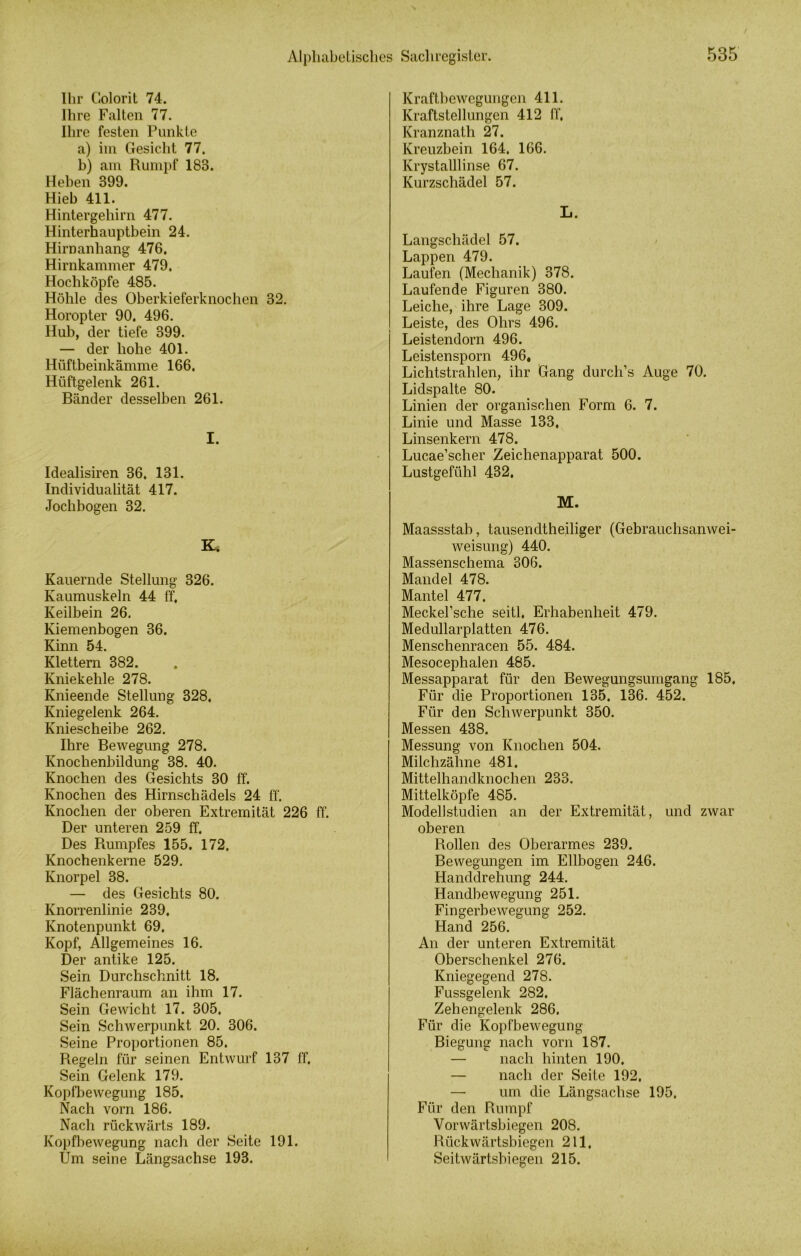 Ihr Colorit 74. Ihre Falten 77. Ihre festen Punkte a) im Gesicht 77. b) am Rumpf 183. Heben 399. Hieb 411. Hintergehirn 477. Hinterhauptbein 24. Hirnanhang 476. Hirnkammer 479. Hochköpfe 485. Höhle des Oberkieferknochen 32. Horopter 90. 496. Hub, der tiefe 399. — der hohe 401. Hüftbeinkämme 166. Hüftgelenk 261. Bänder desselben 261. I. Idealisiren 36. 131. Individualität 417. Jochbogen 32. K. Kauernde Stellung 326. Kaumuskeln 44 ff. Keilbein 26. Kiemenbogen 36. Kinn 54. Klettern 382. Kniekehle 278. Knieende Stellung 328. Kniegelenk 264. Kniescheibe 262. Ihre Bewegung 278. Knochenbildung 38. 40. Knochen des Gesichts 30 ff. Knochen des Hirnschädels 24 ff. Knochen der oberen Extremität 226 ff. Der unteren 259 ff. Des Rumpfes 155. 172. Knochenkerne 529. Knorpel 38. — des Gesichts 80. Knorrenlinie 239. Knotenpunkt 69. Kopf, Allgemeines 16. Der antike 125. Sein Durchschnitt 18. Flächenraum an ihm 17. Sein Gewicht 17. 305. Sein Schwerpunkt 20. 306. Seine Proportionen 85. Regeln für seinen Entwurf 137 ff. Sein Gelenk 179. Kopfbewegung 185. Nach vorn 186. Nach rückwärts 189. Kopfbewegung nach der Seite 191. Um seine Längsachse 193. Kraftbewegungen 411. Kraftstellungen 412 ff. Kranznath 27. Kreuzbein 164, 166. Krystalllinse 67. Kurzschädel 57. L. Langschädel 57. Lappen 479. Laufen (Mechanik) 378. Laufende Figuren 380. Leiche, ihre Lage 309. Leiste, des Ohrs 496. Leistendorn 496. Leistenspom 496, Lichtstrahlen, ihr Gang durch’s Auge 70. Lidspalte 80. Linien der organischen Form 6. 7. Linie und Masse 133, Linsenkern 478. Lucae’scher Zeichenapparat 500. Lustgefühl 432. M. Maassstab, tausendtheiliger (Gebrauchsanwei- weisung) 440. Massenschema 306. Mandel 478. Mantel 477. Meckel’sche seitl. Erhabenheit 479. Medullarplatten 476. Menschenracen 55. 484. Mesocephalen 485. Messapparat für den Bewegungsumgang 185, Für die Proportionen 135, 136. 452. Für den Schwerpunkt 350. Messen 438. Messung von Knochen 504. Milchzähne 481. Mittelhandknochen 233. Mittelköpfe 485. Modellstudien an der Extremität, und zwar oberen Rollen des Oberarmes 239. Bewegungen im Ellbogen 246. Handdrehung 244. Handbewegung 251. Fingerbewegung 252. Hand 256. An der unteren Extremität Oberschenkel 276. Kniegegend 278. Fussgelenk 282, Zehengelenk 286. Für die Kopfbewegung Biegung nach vorn 187. — nach hinten 190, — nach der Seite 192, — um die Längsachse 195, Für den Rumpf Vorwärtsbiegen 208. Rückwärtsbiegen 211, Seitwärtsbiegen 215.