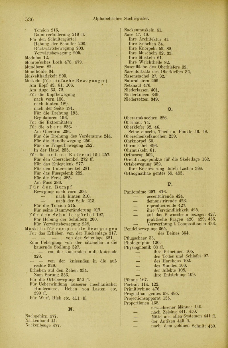 Torsion 216. Raumveränderung 219 IT. Für den Schultergürtel Hebung der Schulter 200. Rtickwärtsbewegung 203. Vorwärtsbewegung 205. Modulus 12. Monroe’sches Loch 478. 479. Mundform 82. Mundhöhle 34. Muskelthätigkeit 295. Muskeln (für einfache Bewegungen) Am Kopf 43. 61. 106. Am Auge 63. 72. Für die Kopfbewegung nach vom 186. nach hinten 189. nach der Seite 191. Für die Drehung 193. Regulatoren 196, Für die Extremitäten Für die obere 236. Am Oberarm 236. Für die Drehung des Vorderarms 244. Für die Handbewegung 250. Für die Fingerbewegung 252. In der Hand 255. Für die untere Extremität 257. Für den Oberschenkel 272 ff. Für das Kniegelenk 277. Für den Unterschenkel 281. Für das Fussgelenk 282. Für die Ferse 285. Am Fuss 286. F ii r den Rumpf Bewegung nach vorn 206. — nach hinten 210. — nach der Seite 213. Für die Torsion 215. Für seine Raumveränderung 217. Für den Schultergürtel 197. Für Hebung der Schultern 200. Für Vorwärtsbewegung 228. Muskeln für complicirte Bewegungen Für das Erheben von der Rückenlage 317. — — — von der Seitenlage 321. Zum Uebergang von der sitzenden in die kauernde Stellung 327. — — von der kauernden in die knieende 328. — — von der knieenden in die auf- rechte 329. Erheben auf den Zehen 334. Zum Sprung 336. Für die Ortsbewegung 352 ff. Für Ueberwindung äusserer mechanischer Hindernisse, Heben von Lasten etc. 399 ff. Für Wurf, Hieb etc. 411. ff. N. Nachgehirn 477. Nackenband 41. Nackenbeuge 477. Nackenmuskeln 41. Nase 47. 49. Ihre Architektur 81. Ihre Knochen 34. Ihre Knorpeln 59. 82. ' Ihre Muscheln 32. 33. Ihre Muskeln 61. Ihre Weichtheile 82. Nasenfläche des Oberkiefers 32. Nasenfortsatz des Oberkiefers 32. Nasenstachel 27. 32. Naturalisiren 299. Netzhaut 476. Niederlassen 401. Niederknieen 349, Niedersetzen 349, O. Oberarmknochen 226. Oberhaut 74. Oberkiefer 32. 46. Seine einzeln. Theile u. Punkte 46. 48. Oberschenkelknochen 259. Ohrknorpel 60. Ohrmuschel 496. Ohrmuskeln 61, Orthoscop 502. Orientirungspunkte für die Skeletlage 182. Ortsbewegung 352, Ihre Erschwerung durch Lasten 388. Orthognathae gentes 58. 485, P. Pantomime 297. 416. — accentuirende 424. — demonstrirende 423. — reproducirende 427. — ihre Verständlichkeit 425. — auf das Bewusstsein bezogen 427. — praktische Fragen 426. 429. 436. — Verwerthung f. Gompositionen 433. Pendelbewegung 365. — des Beines 354. Pflugschaar 33. Photographie 120. Physiognomik 88 ff. — ihre Principien 105. — des Todes und Schlafes 97. — des Horcliens 102. — des Mundes 103. — der Affekte 108. — ihre Entstehung 109. Pfanne 167. Portrait 114. 122. Primitivrinne 476. Prognathae gentes 58. 485. Projectionsapparat 135. Proportionen 438. — erwachsener Männer 440. — nach Zeising 441. 450. — Mittel aus allen Systemen 441 ff. — der Antiken 445 ff. nach dem goldnen Schnitt 450.