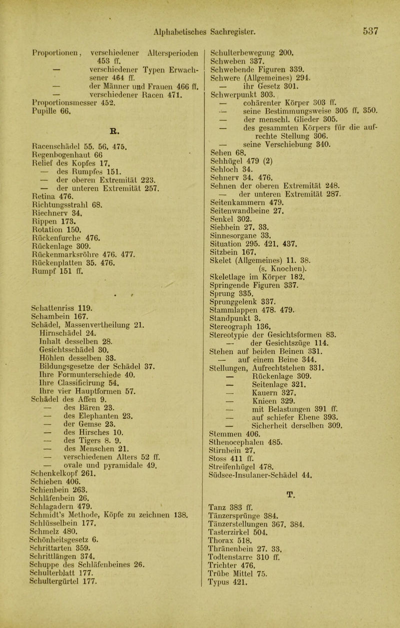 Proportionen, verschiedener Altersperioden 453 ff. — verschiedener Typen Erwach- sener 464 ff. — der Männer und Frauen 4G6 ff. — verschiedener Racen 471. Proportionsmesser 452. Pupille 66. R. Racenschädel 55. 56. 475. Regenbogenhaut 66 Relief des Kopfes 17. — des Rumpfes 151. — der oberen Extremität 223. — der unteren Extremität 257. Retina 476. Richtungsstrahl 68. Riechnerv 34. Rippen 173. Rotation 150, Rückenfurche 476. Rückenlage 309. Rückenmarksröhre 476. 477. Rückenplatten 35. 476. Rumpf 151 ff. Schattenriss 119. Schambein 167. Schädel, Massenvevtheilung 21. Hirnschädel 24. Inhalt desselben 28. Gesichtsschädel 30. Höhlen desselben 33. Rildungsgesetze der Schädel 37. Ihre Formunterschiede 40. Ihre Glassificirung 54. Ihre vier Hauptformen 57. Schädel des Affen 9. — des Bären 23. — des Elephanten 23. — der Gemse 23. — des Hirsches 10. — des Tigers 8. 9. — des Menschen 21. — verschiedenen Alters 52 ff. — ovale und pyramidale 49. Schenkelkopf 261. Schieben 406. Schienbein 263. Schläfenbein 26. Schlagadern 479. Schmidt’s Methode, Köpfe zu zeichnen 138. Schlüsselbein 177, Schmelz 480. Schönheitsgesetz 6. Schrittarten 359. Schrittlängen 374. Schuppe des Schläfenbeines 26. Schulterblatt 177. Schultergürtel 177. Schulterbcwegung 200. Schweben 337. Schwebende Figiiren 339. Schwere (Allgemeines) 294. — ihr Gesetz 301. Schwerpunkt 303. — cohärenter Körper 303 ff. — seine Bestimmungsweise 305 ff. 350. — der menschl. Glieder 305. — des gesummten Körpers für die auf- rechte Stellung 306. — seine Verschiebung 340. Sehen 68. Sehhügel 479 (2) Sehloch 34. Sehnerv 34. 476, Sehnen der oberen Extremität 248. — der unteren Extremität 287. Seitenkammern 479. Seitenwandbeine 27. Senkel 302. Siebbein 27. 33. Sinnesorgane 33. Situation 295. 421, 437. Sitzbein 167. Skelet (Allgemeines) 11. 38. (s. Knochen). Skeletlage im Körper 182. Springende Figuren 337. Sprung 335. Sprunggelenk 337. Stammlappen 478. 479. Standpunkt 3. Stereograph 136, Stereotypie der Gesichtsformen 83. — der Gesichtszüge 114. Stehen auf beiden Beinen 331. — auf einem Beine 344. Stellungen, Aufrechtstehen 331. — Rückenlage 309. — Seitenlage 321. Kauern 327. — Knieen 329. — mit Belastungen 391 ff. — auf schiefer Ebene 393. — Sicherheit derselben 309. Stemmen 406. Sthenocephalen 485. Stirnbein 27. Stoss 411 ff. Streifenhügel 478. Südsee-Insulaner-Schädel 44. T. Tanz 383 ff. Tänzersprünge 384. Tänzerstellungen 367. 384. Tasterzirkel 504. Thorax 518. Thränenbein 27. 33. Todtenstarre 310 ff. Trichter 476. Trübe Mittel 75. Typus 421.