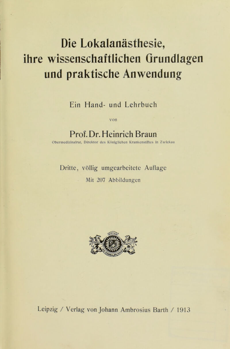Die Lokalanästhesie, ihre wissenschaftlichen Grundlagen und praktische Anwendung Ein Hand- und Lehrbuch von Prof. Dr. Heinrich Braun Obermedizinalrat, Direktor des Königlichen Krankenstiftes in Zwickau Dritte, völlig umgearbeitete Auflage Mit 207 Abbildungen Leipzig / Verlag von Johann Ambrosius Barth / 1913