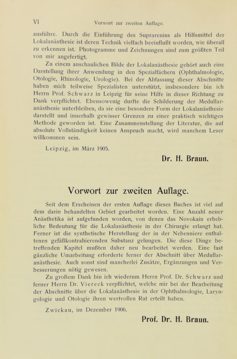 ausführe. Durch die Einführung des Suprarenins als Hilfsmittel der Lokalanästhesie ist deren Technik vielfach beeinflußt worden, wie überall zu erkennen ist. Photogramme und Zeichnungen sind zum größten Teil von mir angefertigt. Zu einem anschaulichen Bilde der Lokalanästhesie gehört auch eine Darstellung ihrer Anwendung in den Spezialfächern (Ophthalmologie, Otologie, Rhinologie, Urologie). Bei der Abfassung dieser Abschnitte haben mich teilweise Spezialisten unterstützt, insbesondere bin ich Herrn Prof. Schwarz in Leipzig für seine Hilfe in dieser Richtung zu Dank verpflichtet. Ebensowenig durfte die Schilderung der Medullar- anästhesie unterbleiben, da sie eine besondere Lorm der Lokalanästhesie darstellt und innerhalb gewisser Grenzen zu einer praktisch wichtigen Methode geworden ist. Eine Zusammenstellung der Literatur, die auf absolute Vollständigkeit keinen Anspruch macht, wird manchem Leser willkommen sein. Leipzig, im März 1905. Dr. H. Braun. Vorwort zur zweiten Auflage. Seit dem Erscheinen der ersten Auflage dieses Buches ist viel auf dem darin behandelten Gebiet gearbeitet worden. Eine Anzahl neuer Anästhetika ist aufgefunden worden, von denen das Novokain erheb- liche Bedeutung für die Lokalanästhesie in der Chirurgie erlangt hat. Ferner ist die synthetische Herstellung der in der Nebenniere enthal- tenen gefäßkontrahierenden Substanz gelungen. Die diese Dinge be- treffenden Kapitel mußten daher neu bearbeitet werden. Eine fast gänzliche Umarbeitung erforderte ferner der Abschnitt über Medullar- anästhesie. Auch sonst sind mancherlei Zusätze, Ergänzungen und Ver- besserungen nötig gewesen. Zu großem Dank bin ich wiederum Herrn Prof. Dr. Schwarz und ferner Herrn Dr. Viereck verpflichtet, welche mir bei der Bearbeitung der Abschnitte über die Lokalanästhesie in der Ophthalmologie, Larvn- gologie und Otologie ihren wertvollen Rat erteilt haben. Zwickau, im Dezember 1906.