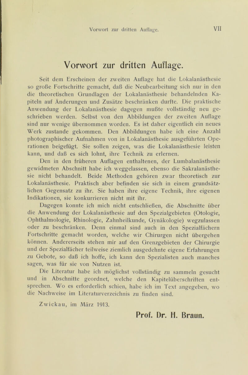 Vorwort zur dritten Auflage. Seit dem Erscheinen der zweiten Auflage hat die Lokalanästhesie so große Fortschritte gemacht, daß die Neubearbeitung sich nur in den die theoretischen Grundlagen der Lokalanästhesie behandelnden Ka- piteln auf Änderungen und Zusätze beschränken durfte. Die praktische Anwendung der Lokalanästhesie dagegen mußte vollständig neu ge- schrieben werden. Selbst von den Abbildungen der zweiten Auflage sind nur wenige übernommen worden. Es ist daher eigentlich ein neues Werk zustande gekommen. Den Abbildungen habe ich eine Anzahl photographischer Aufnahmen von in Lokalanästhesie ausgeführten Ope- rationen beigefügt. Sie sollen zeigen, was die Lokalanästhesie leisten kann, und daß es sich lohnt, ihre Technik zu erlernen. Den in den früheren Auflagen enthaltenen, der Lumbalanästhesie gewidmeten Abschnitt habe ich weggelassen, ebenso die Sakralanästhe- sie nicht behandelt. Beide Methoden gehören zwar theoretisch zur Lokalanästhesie. Praktisch aber befinden sie sich in einem grundsätz- lichen Gegensatz zu ihr. Sie haben ihre eigene Technik, ihre eigenen Indikationen, sie konkurrieren nicht mit ihr. Dagegen konnte ich mich nicht entschließen, die Abschnitte über die Anwendung der Lokalanästhesie auf den Spezialgebieten (Otologie, Ophthalmologie, Rhinologie, Zahnheilkunde, Gynäkologie) wegzulassen oder zu beschränken. Denn einmal sind auch in den Spezialfächern Fortschritte gemacht worden, welche wir Chirurgen nicht übergehen können. Andererseits stehen mir auf den Grenzgebieten der Chirurgie und der Spezialfächer teilweise ziemlich ausgedehnte eigene Erfahrungen zu Gebote, so daß ich hoffe, ich kann den Spezialisten auch manches sagen, was für sie von Nutzen ist. Die Literatur habe ich möglichst vollständig zu sammeln gesucht und in Abschnitte geordnet, welche den Kapitelüberschriften ent- sprechen. Wo es erforderlich schien, habe ich im Text angegeben, wo die Nachweise im Literaturverzeichnis zu finden sind. Zwickau, im März 1913.