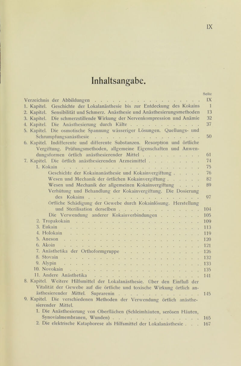 Inhaltsangabe. Seite Verzeichnis der Abbildungen IX 1. Kapitel. Geschichte der Lokalanästhesie bis zur Entdeckung des Kokains 1 2. Kapitel. Sensibilität und Schmerz. Anästhesie und Anästhesierungsmethoden 13 3. Kapitel. Die schmerzstillende Wirkung der Nervenkompression und Anämie 32 4. Kapitel. Die Anästhesierung durch Kälte 37 5. Kapitel. Die osmotische Spannung wässeriger Lösungen. Quellungs- und Schrumpfungsanästhesie 50 6. Kapitel. Indifferente und differente Substanzen. Resorption und örtliche Vergiftung. Prüfungsmethoden, allgemeine Eigenschaften und Anwen- dungsformen örtlich anästhesierender Mittel 61 7. Kapitel. Die örtlich anästhesierenden Arzneimittel 74 1. Kokain 75 Geschichte der Kokainanästhesie und Kokainvergiftung 76 Wesen und Mechanik der örtlichen Kokainvergiftung 82 Wesen und Mechanik der allgemeinen Kokainvergiftung .... 89 Verhütung und Behandlung der Kokainvergiftung. Die Dosierung des Kokains 97 Örtliche Schädigung der Gewebe durch Kokainlösung. Herstellung und Sterilisation derselben 104 Die Verwendung anderer Kokainverbindungen 105 2. Tropakokain 109 3. Eukain 113 4. Holokain 119 5. Aneson 120 6. Akoin 121 7. Anästhetika der Orthoformgruppe 126 8. Stovain 132 9. Alypin 133 10. Novokain 135 11. Andere Anästhetika 141 8. Kapitel. Weitere Hilfsmittel der Lokalanästhesie. Über den Einfluß der Vitalität der Gewebe auf die örtliche und toxische Wirkung örtlich an- ästhesierender Mittel. Suprarenin 145 9. Kapitel. Die verschiedenen Methoden der Verwendung örtlich anästhe- sierender Mittel. 1. Die Anästhesierung von Oberflächen (Schleimhäuten, serösen Häuten, Synovialmembranen, Wunden) 165 2. Die elektrische Kataphorese als Hilfsmittel der Lokalanästhesie . . . 167