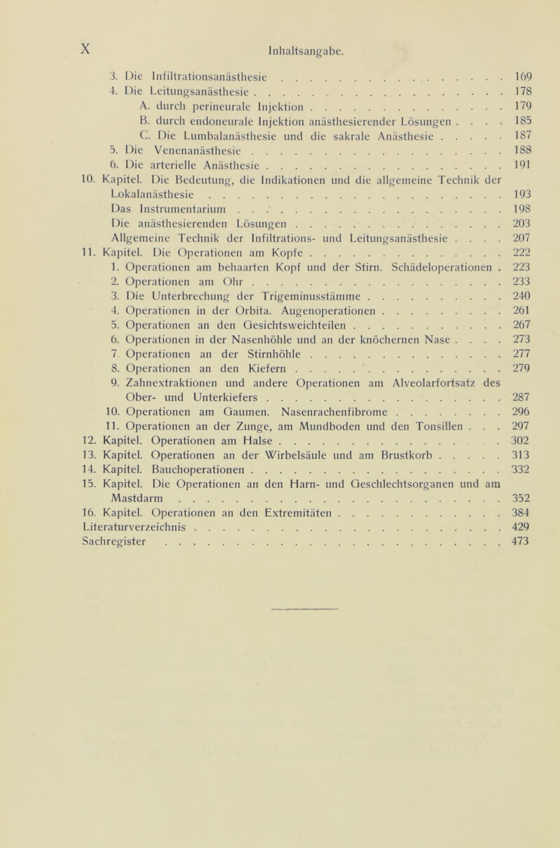 Inhaltsangabe. 3. Die Infiltrationsanästhesie 169 4. Die Leitungsanästhesie 178 A. durch perineurale Injektion 179 B. durch endoneurale Injektion anästhesierender Lösungen . . . . 185 C. Die Lumbalanästhesie und die sakrale Anästhesie 187 5. Die Venenanästhesie 188 6. Die arterielle Anästhesie 191 10. Kapitel. Die Bedeutung, die Indikationen und die allgemeine Technik der Lokalanästhesie 193 Das Instrumentarium 198 Die anästhesierenden Lösungen 203 Allgemeine Technik der Infiltrations- und Leitungsanästhesie .... 207 11. Kapitel. Die Operationen am Kopfe 222 1. Operationen am behaarten Kopf und der Stirn. Schädeloperationen . 223 2. Operationen am Ohr 233 3. Die Unterbrechung der Trigeminusstämme 240 4. Operationen in der Orbita. Augenoperationen 261 5. Operationen an den Gesichtsweichteilen 267 6. Operationen in der Nasenhöhle und an der knöchernen Nase .... 273 7 Operationen an der Stirnhöhle 277 8. Operationen an den Kiefern 279 9. Zahnextraktionen und andere Operationen am Alveolarfortsatz des Ober- und Unterkiefers 287 10. Operationen am Gaumen. Nasenrachenfibrome 296 11. Operationen an der Zunge, am Mundboden und den Tonsillen . . . 297 12. Kapitel. Operationen am Halse . 302 13. Kapitel. Operationen an der Wirbelsäule und am Brustkorb 313 14. Kapitel. Bauchoperationen 332 15. Kapitel. Die Operationen an den Harn- und Geschlechtsorganen und am Mastdarm 352 16. Kapitel. Operationen an den Extremitäten 384 Literaturverzeichnis 429 Sachregister 473
