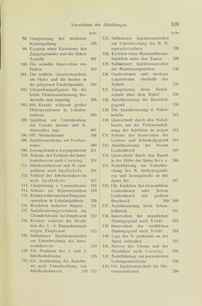 Seite 98. Umspritzung bei medianer Kieferspaltung 299 99. Exzision eines Karzinoms des Zungengrundes und der linken Tonsille 301 100. Die sensible Innervation des Halses 302 101. Die seitliche Querfortsatzlinie am Halse und die beiden in ihr gelegenen Einstichpunkte . 303 102. Umspritzungsfiguren für die totale Drüsenausräumung bei- derseits und einseitig . . . 305 103. /104. Kranke während großer Halsoperationen in Lokalan- ästhesie 306 105. Injektion zur Unterbindung der Carotis interna und A. thyreoidea sup 307 106. /107. Strumektomie .... 308 108. Injektionsschema zur Tracheo- tomie 309 109. Laryngotomie u.Laryngektomie 311 110. Schema des Verlaufs der Inter- kostalnerven nach Corning . 314 111. Interkostalnerven und N. sym- pathicus nach Spalteholz . 316 112. Verlauf der Interkostalnerven nach Spalte holz . . . . 317 113. Umspritzung z. Laminektomie 318 114. Schema zur Rippenresektion 319 115. Kranke während einer Empyem- operation in Lokalanästhesie . 320 116. Resektion mehrerer Rippen . 321 117. Anästhesierungsverfahren zur Chondrektomie bei Emphysem 322 118. Kranker während der Resek- tion des 2.—5. Rippenknorpels wegen Emphysem .... 323 119. Subkutaner Injektionsstreifen zur Unterbrechung der Inter- kostalnerven 324 120. Die Punktion des 1. und 2. Interkostalraums 325 121 ./122. Ausbreitung der Anästhe- sie nach Unterbrechung von Interkostalnerven . . . 326. 327 123. Subkutaner Injektionsstreifen zur Unterbrechung der N. N. supraclaviculares 124. Exzision eines Mammafibroms. Injektion unter den Tumor 125. Subkutaner Injektionsstreifen zur Mammaamputation . . . 126. Gastrostomie und mediane Laparotomie oberhalb des Nabels 127. Umspritzung beim Bauch- schnitt über dem Nabel . . 128. Anästhesierung der Ileozökal- gegend 129. Die Anästhesierung d. Nabel- brüche 130. Querschnitt durch den Nabel- bruch, um die Tiefenausdeh- nung der Injektion zu zeigen 131. Schema der Innervation der Leisten- und Schenkelgegend 132. Anästhesierung bei freiem Leistenbruch 133. Querschnitt durch den Bauch in der Höhe der Spina ilei a. s. 134. Nadelführung zur Unterbre- chung des N. ileohypogastri- cus und ileoinguinalis an der Spina ilei 135. /136. Injektion bei irreponiblem Leistenbruch oder freiem Leistenbruch mit großem Bruchsack 348. 137. Anästhesierung beim Schen- kelbruch 138. Innervation der männlichen Dammgegend nach Toldt 139. Innervation der weiblichen Dammgegend nach Toldt 140. Lage des N. pudendus an der Spina ischiadica 141. Nerven des Uterus und der Harnblase nach Corning . 142. Nadelführung zur parasakralen Leitungsanästhesie .... 143. /144. Injektionstechnik für Nie- renoperationen Seite 328 329 330 335 336 338 342 343 344 345 346 347 349 351 353 354 355 356 358 359