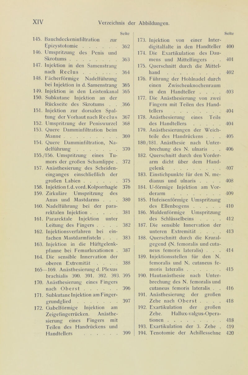 Seite 145. Bauchdeckeninfiltration zur Epizystotomie 362 146. Umspritzung des Penis und Skrotums 363 147. Injektion in den Samenstrang nach Reel us 364 148. Fächerförmige Nadelführung bei Injektion in d. Samenstrang 365 149. Injektion in den Leistenkanal 365 150. Subkutane Injektion an der Rückseite des Skrotums . . 366 151. Injektion zur dorsalen Spal- tung der Vorhaut nach Re clus 367 152. Umspritzung der Peniswurzel 368 153. Quere Damminfiltration beim Manne 369 154. Quere Damminfiltration, Na- delführung 370 155./156. Umspritzung eines Tu- mors der großen Schamlippe . 372 157. Anästhesierung des Scheiden- einganges einschließlich der großen Labien 375 158. Injektion f.d.vord. Kolporrhagie 376 159. Zirkuläre Umspritzung des Anus und Mastdarms . . . 3S0 160. Nadelführung bei der para- rektalen Injektion 381 161. Pararektale Injektion unter Leitung des Fingers .... 382 162. Injektionsverfahren bei ein- fachen Mastdarmfisteln . . . 383 163. Injektion in die Hüftgelenk- pfanne bei Femurluxationen . 387 164. Die sensible Innervation der oberen Extremität .... 388 165—169. Anästhesierung d. Plexus brachialis 390. 391. 392. 393. 395 170. Anästhesierung eines Fingers nach Oberst 396 171. Subkutane Injektion am Finger- grundglied 397 172. Gabelförmige Injektion am Zeigefingerrücken. Anästhe- sierung eines Fingers mit Teilen des Handrückens und Handtellers 399 Seite 173. Injektion von einer Inter- digitalfalte in den Handteller 400 174. Die Exartikulation des Dau- mens und Mittelfingers . . 401 175. Querschnitt durch die Mittel- hand 402 176. Führung der Hohlnadel durch einen Zwischenknochenraum in den Handteller .... 403 177. Die Anästhesierung von zwei Fingern mit Teilen des Hand- tellers 404 178. Anästhesierung eines Teils des Handtellers 404 179. Anästhesierungen der Weich- teile des Handrückens . . . 405 180./181. Anästhesie nach Unter- brechung des N. ulnaris . . 406 182. Querschnitt durch den Vorder- arm dicht über dem Hand- gelenk 407 183. Einstichpunkte für den N. me- dianus und ulnaris .... 408 184. U-förmige Injektion am Vor- derarm 409 185. Hufeisenförmige Umspritzung des Ellenbogens 410 186. Muldenförmige Umspritzung des Schlüsselbeins .... 412 187. Die sensible Innervation der unteren Extremität .... 413 188. Querschnitt durch die Krural- gegend (N. femoralis und cuta- neus femoris lateralis) . . . 414 189. Injektionsstellen für den N. femoralis und N. cutaneus fe- moris lateralis 415 190. Hautanästhesie nach Unter- brechung des N. femoralis und cutaneus femoris lateralis . . 416 191. Anästhesierung der großen Zehe nach Oberst. . . . 418 192. Exartikulation der großen Zehe. Hallux-valgus-Opera- tionen 418 193. Exartikulation der 3. Zehe . 419 194. Tenotomie der Achillessehne 420