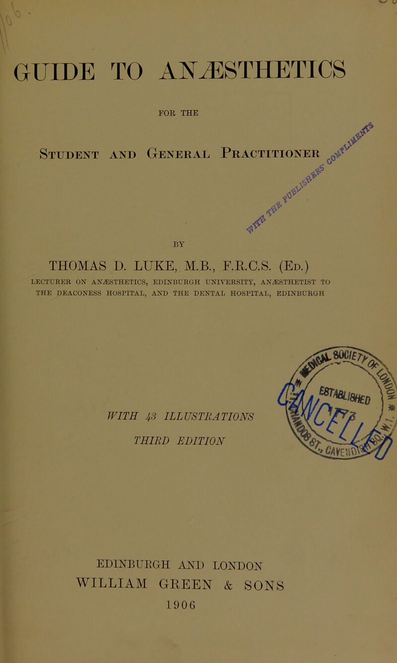 GUIDE TO ANAESTHETICS FOE, THE Student aVnd General Practitioner ^ <? BY THOMAS D. LUKE, M.B., F.RC.S. (Ed.) LECTURER ON ANiESTHETICS, EDINBURGH UNIVERSITY, AN,®STHETIST TO THE DEACONESS HOSPITAL, AND THE DENTAL HOSPITAL, EDINBURGH WITH 4S ILLUSTRATIONS THIRD EDITION EDINBURGH AND LONDON WILLIAM GREEN & SONS 1906 iOH *
