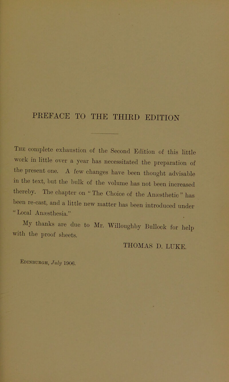 PEEFACE TO THE THIED EDITION The complete exhaustion of the Second Edition of this little work in little o^^er a year has necessitated the preparation of the present one. A few changes have been thought advisable in the text, hut the hulk of the volume has not been increased thereby. The chapter on “ The Choice of the Amesthetic ” has been re-cast, and a little new matter has been introdueed under “ Local Amesthesia.” My thanks are due to Mr. Willoughby Bullock for help with the proof sheets. THOMAS D. LUKE. Edinburgh, July 1906.