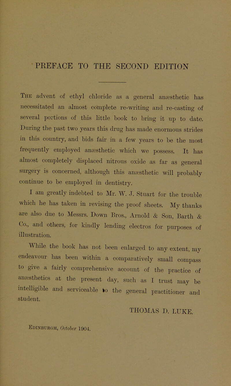 The advent of ethyl chloride as a general anesthetic has necessitated an almost complete re-writing and re-casting of several portions of this little book to bring it np to date. During the past two years this drug has made enormous strides in this country, and bids fair in a few years to he the most frequently employed anesthetic which we possess. It has almost completely displaced nitrous oxide as far as general surgery is concerned, although this anesthetic will probably continue to be employed in dentistry. I am greatly indebted to Mr. W. J. Stuart for the trouble which he has taken in revising the proof sheets. My thanks are also due to Messrs. Down Bros., Arnold & Son, Barth & Co., and others, for kindly lending electros for purposes of illustration. While the book has not been enlarged to any extent, my endeavour has been within a comparatively small compass to give a fairly comprehensive account of the practice of anesthetics at the present day, such as I trust may be intelligible and serviceable to the general practitioner and student. THOMAS D. LUKE. Edinburgh, October 1904.