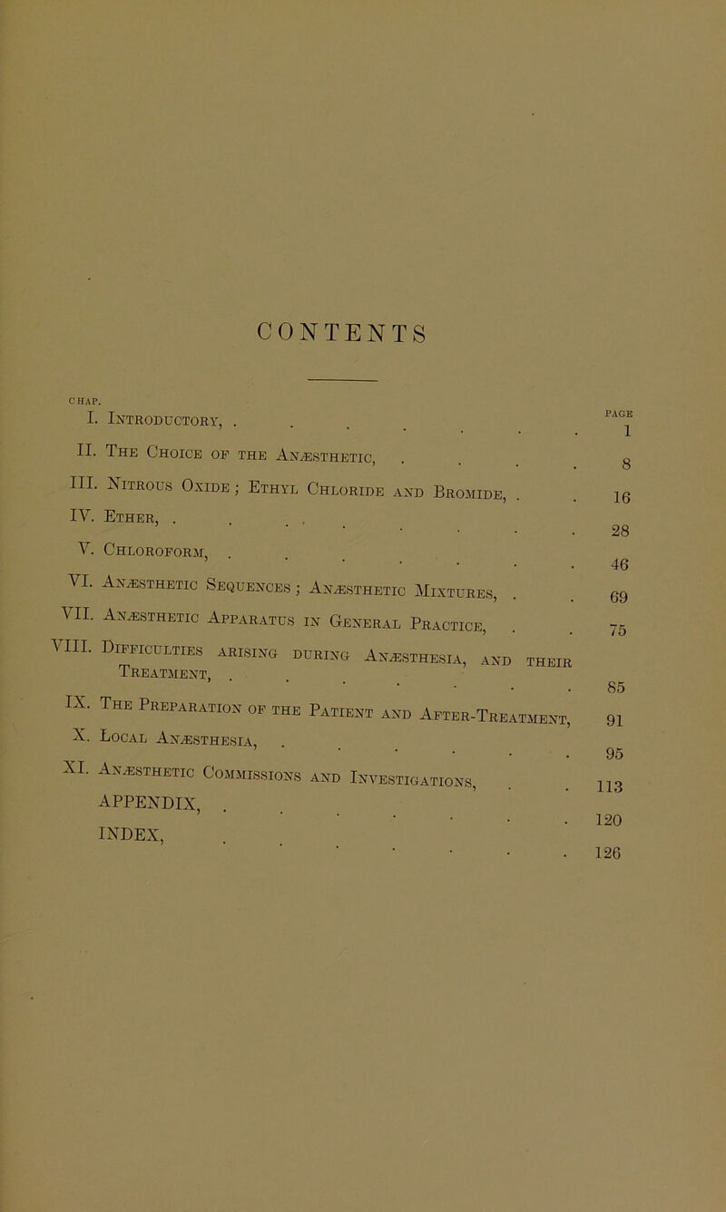 CONTENTS C HAP. I. Introductory, . II. The Choice op the Anje.sthetic, III. Nitrous Oxide ; Ethyl Chloride and Bromide, . IV. Ether, . . . _ V. Chloroform, VI. Anaesthetic Sequences ; Anaesthetic Mixtures, VII. Anaesthetic Apparatus in General Practice, VIII. Difficulties arising during AnaEsthesia, and Treatment, THEIR IX. The Preparation of the PaVtient and After-Treatment, X. Local Anaesthesia, XL Anaesthetic Commissions and Investigations, appendix, INDEX, PAGE 1 8 16 28 46 69 75 85 91 95 113 120 126