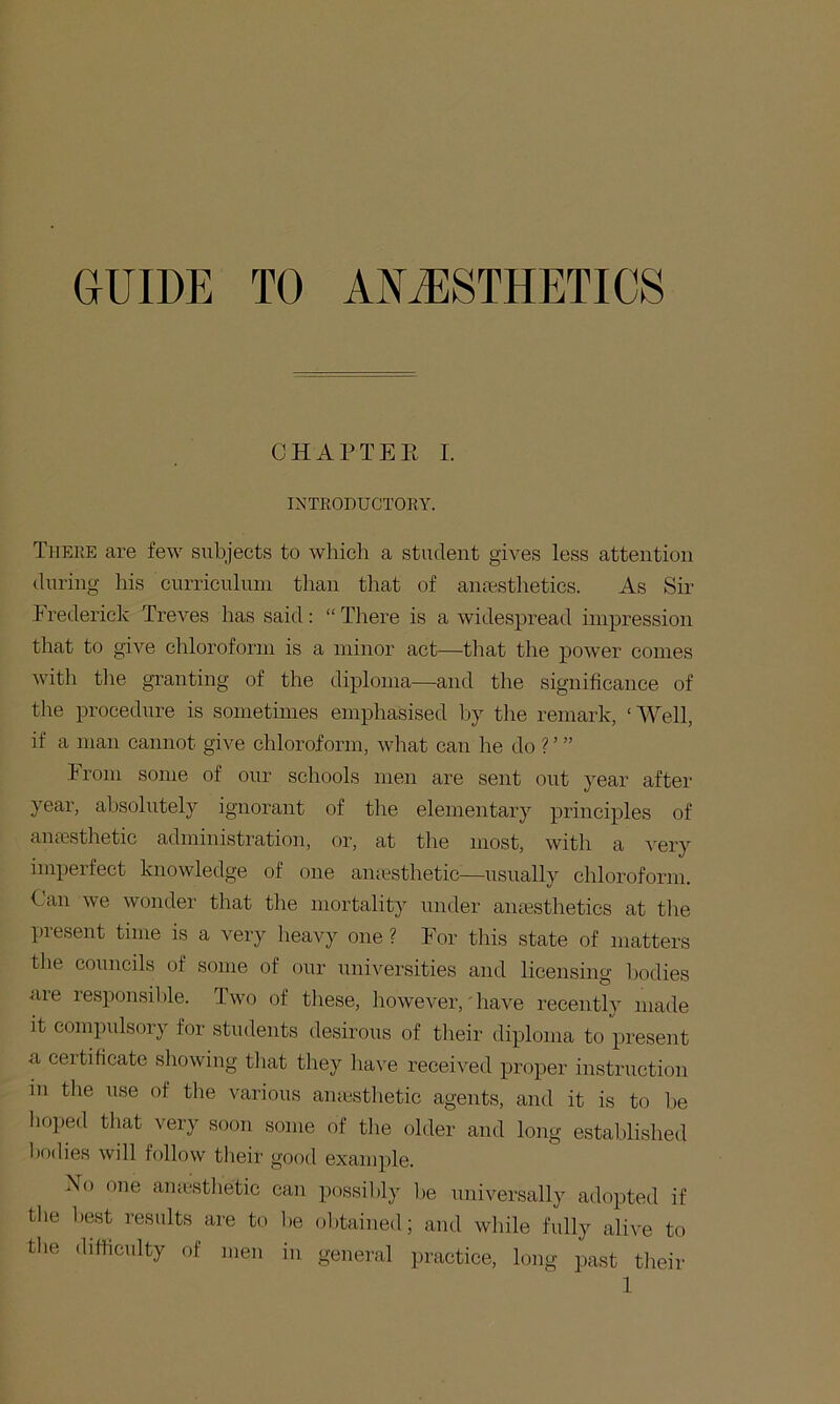 GUIDE TO ANESTHETICS CHAPTEE I. INTRODUCTOKY. There are few subjects to wliicli a student gives less attention during his curriculum than that of ansestlietics. As Sir Frederick Treves has said: “ There is a widespread impression that to give chloroform is a minor act—that the power comes with the granting of the diploma—and the significance of the procedure is sometimes emphasised hy the remark, ‘Well, if a man cannot give chloroform, what can he do ? ’ ” From some of our schools men are sent out year after year, ahsohitely ignorant of the elementary principles of anesthetic administration, or, at the most, with a very imperfect knowledge of one amcsthetic—usually chloroform. Can we wonder that the mortality under anesthetics at tlie present time is a very heavy one ? For this state of matters the councils of some of our universities and licensing bodies are responsil)le. Two of these, however,' have recently made it compulsory for students desirous of tiieir diploma to present a certificate showing that they have received proper instruction m tlie use of the various amcsthetic agents, and it is to he hoped that very soon some of tlie older and long established bodies will follow their good example. Xo one amcstlietic can possil)ly he universally adopted if the l)est results are to lie obtained; and while fully alive to the difficulty of men in general practice, long past their