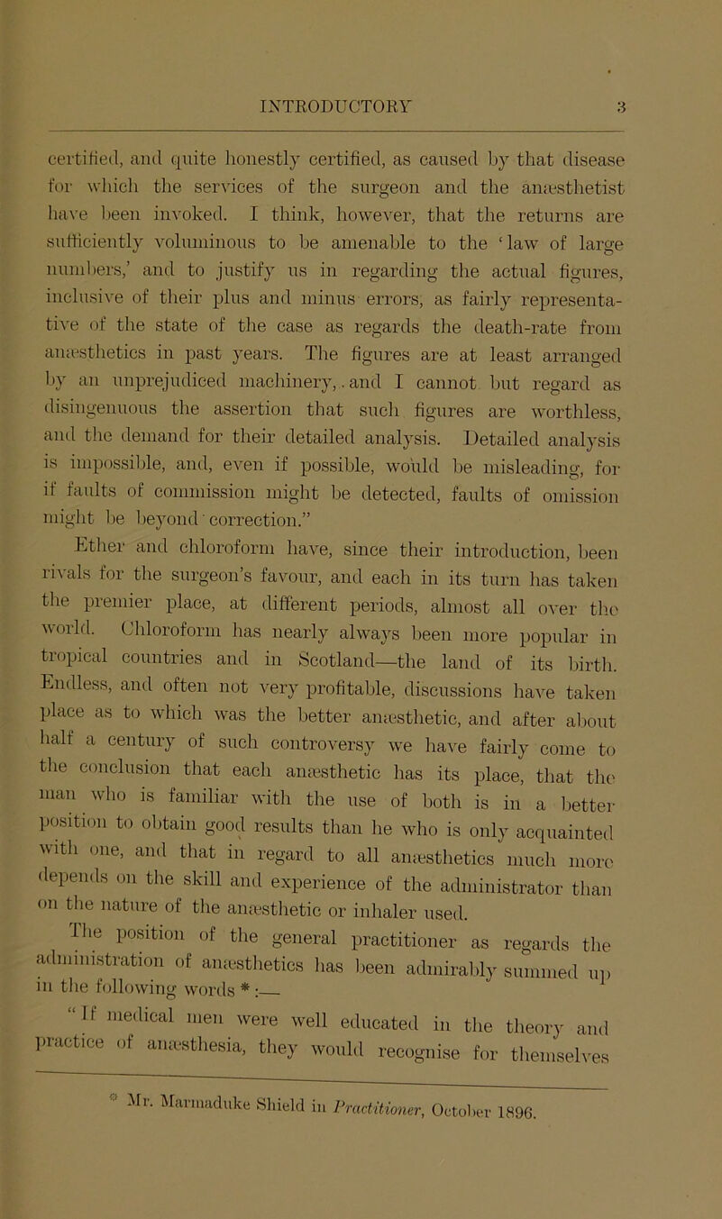 certiHed, and quite honestly certified, as caused by that disease for which the services of the surgeon and the aiiicsthetist have l)een invoked. I think, however, that the returns are sufficiently voluminous to be amenable to the ‘law of large numhers,’ and to justify ns in regarding the actual figures, inclusive of their plus and minus errors, as fairly representa- tive of the state of the case as regards the death-rate from amesthetics in past years. The figures are at least arranged by an xmprejudiced machinery,. and I cannot but regard as disingenuous the assertion that such figures are worthless, and the demand for their detailed analysis. Detailed analysis IS impossilde, and, even if possible, would he misleading, for if faults of commission might he detected, faults of omission might he hejmnd'correction.” Ether and chloroform have, since their introduction, been rivals for the surgeon’s favour, and each in its turn has taken the premier place, at different periods, almost all over the woild. Chloroform has nearly always been more popular in tropical countries and in Scotland—the land of its birth. Endless, and often not very profitable, discussions have taken place as to which was the better amesthetic, and after aliout half a century of such controversy we have fairly come to the conclusion that each amesthetic has its place, that the man who is familiar with the use of both is in a better position to obtain good results than he who is only acquainted with one, and that in regard to all amesthetics inucli more depends on the skill and experience of the administrator than on the nature of tlie ana-sthetic or inhaler used. Die position of the general practitioner as regards the administration of amesthetics has been admirably summed up in the following words * : “If medical men were well educated in the theory and liractice of amesthesia, they would recognise for themseh'es Ml. IVlarnuiduke Shield in Practitioner, Octoliev 1896.