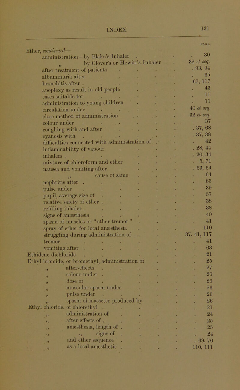 Ether, continued— administration—l)y Blake’s Inhaler . by Clover’s or Hewitt’s Inhaler after treatment of patients albinninnria after bronchitis after . apoplexy as result in old people cases suitable for administration to young children circulation under close method of administration colour under coughing with and after cyanosis with difficulties connected with administration of inflammability of vapour inhalers .... mixture of chloroform and ether nausea and vomiting after „ cause of same nephritis after . prrlse under pupil, average size of relative safety of ether . refilling inhaler . signs of aneesthesia spasm of muscles or “ ether tremor ” spray of ether for local aiicEsthesia struggling during administration of tremor .... vomiting after . Ethidene dichloride Ethyl bromide, or bromethyl, administration of „ after-effects „ colour under „ dose of „ muscular spasm under „ pulse under „ spasm of masseter produced by Ethyl chloride, or chlorethyl . „ administration of „ after-effects of . „ anaesthesia, length of „ „ signs of „ and ether seipience ,, as a local anaesthetic 37 30 et seq. 93, 94 65 7, 117 43 11 11 et seq. et seq. 37 37, 68 37, 38 42 28, 44 20, 34 5, 71 63, 64 64 65 39 57 38 38 40 41 110 41, 117 41 63 21 25 27 26 26 26 26 26 21 24 25 25 24 69, 70 110, 111