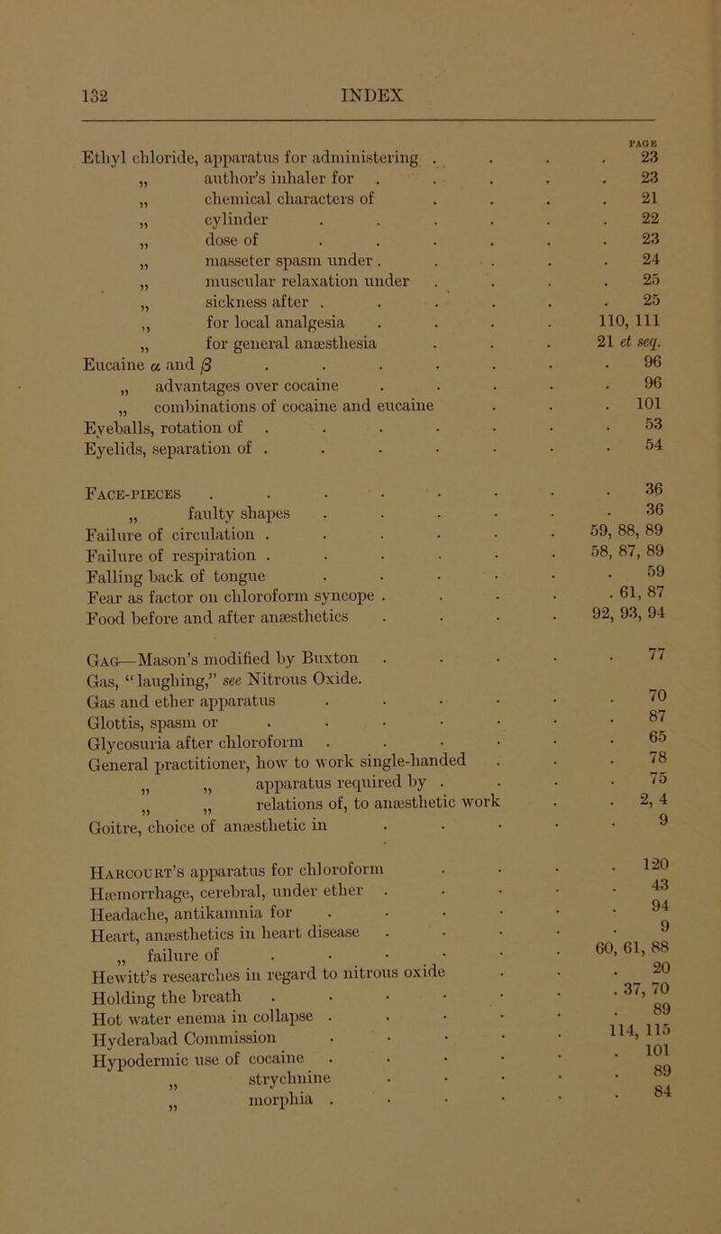 Ethyl chloride, apparatus for administering . I’AOB 23 „ author’s inhaler for 23 „ chemical characters of 21 „ cylinder .... 22 „ dose of .... 23 „ masseter spasm under . 24 „ muscular relaxation under 25 „ sickness after .... . . 25 „ for local analgesia 110, 111 „ for general anassthesia 21 et seq. Eucaine a and (3 ■ 96 „ advantages over cocaine 96 „ combinations of cocaine and eucaine . 101 Eyeballs, rotation of . 53 Eyelids, separation of . 54 Face-pieces ...... 36 „ faulty shapes .... 36 Failure of circulation ..... 59, 88, 89 Failure of respiration ..... 58, 87, 89 Falling back of tongue .... 59 Fear as factor on chloroform syncope . . 61, 87 Food before and after aniesthetics 92, 93, 94 Gag—Mason’s modified by Buxton 77 Gas, “laughing,” see Nitrous Oxide. Gas and ether apparatus .... 70 Glottis, spasm or .... • 87 Glycosuria after chloroform .... 65 General practitioner, how to work single-handed . . 78 „ „ apparatus required by . 75 „ relations of, to ana3Sthetic work . 2,4 Goitre, choice of anfesthetic in . . . 9 Harcourt’s apparatus for chloroform Htcmorrhage, cerebral, under ether Headache, antikamnia for Heart, anaesthetics in heart disease . „ failure of . • • Hewitt’s researches in regard to nitrous oxid Holding the breath Hot water enema in collapse . Hyderabad Commission Hypodermic use of cocaine „ strychnine „ morphia . 120 43 60 94 9 61, 88 20 37, 70 89 114, 115 . 101 89 84