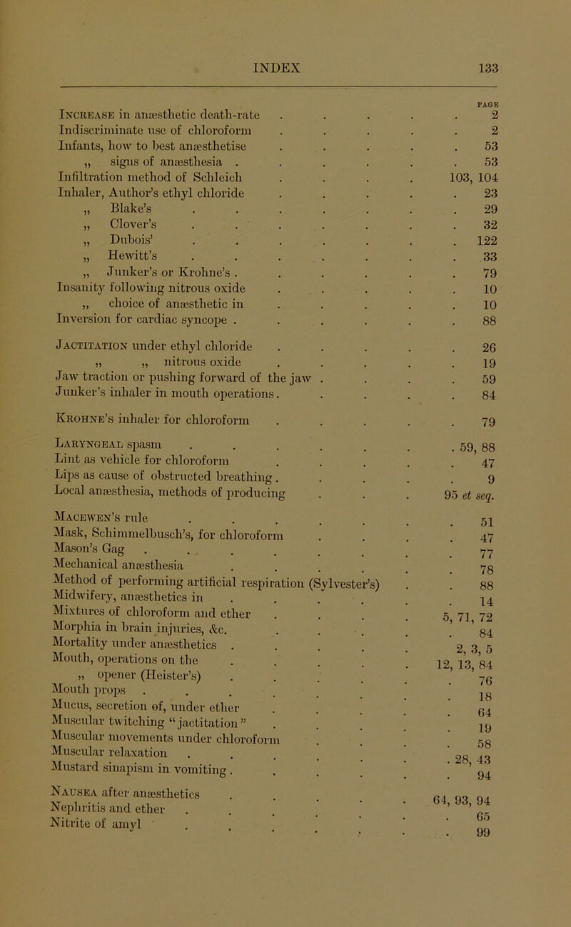 PAGB Increase in ancesthetic death-rate ..... 2 Indiscriminate nse of chloroform ..... 2 Infants, how to best anaesthetise . . . . .53 „ signs of anaesthesia ...... 53 Infiltration method of Schleich .... 103, 104 Inhaler, Author’s ethyl chloride . . . . .23 „ Blake’s ....... 29 „ Clover’s . . . . . . .32 „ Dubois’ . . . . . . . 122 „ HeAvitt’s ....... 33 „ Junker’s or Krohne’s ...... 79 Insanity following nitrous oxide ..... 10 „ choice of anaesthetic in . . . . .10 Inversion for cardiac syncope ...... 88 Jactitation under ethyl chloride . . . . .26 » ,) nitrous oxide . . . . .19 JaAV traction or pushing forAA^ard of the jaAV . . . .59 Jlinker’s inhaler in mouth operations. . . . .84 Krohne’s inhaler for chloroform . . . . .79 Laryngeal spasm Lint as A'ehicle for chloroform Lips as cause of obstructed breathing . Local anajsthesia, methods of producing Macewen’s rule Mask, Schimmelbusch’s, for chloroform Mason’s Gag Mechanical anaesthesia Method of performing artificial respiration (Sylvester’s) MidAvifery, anaesthetics in Mixtures of chloroform and ether Morjihia in brain injuries, &c. Mortality under amesthetics Mouth, operations on the „ opener (Heister’s) Mouth props Mucus, secretion of, under ether Muscular twitching “jactitation” Muscular movements under chloroform Muscular relaxation Mustard sinapism in vomiting . Nausea after anaesthetics Nepliritis and ether Nitrite of amyl . 59, 88 47 9 95 et seq. 51 47 77 78 88 14 5, 71, 72 84 2, 3, 5 12, 13, 84 76 18 64 19 58 . 28, 43 94 64, 93, 94 65 99