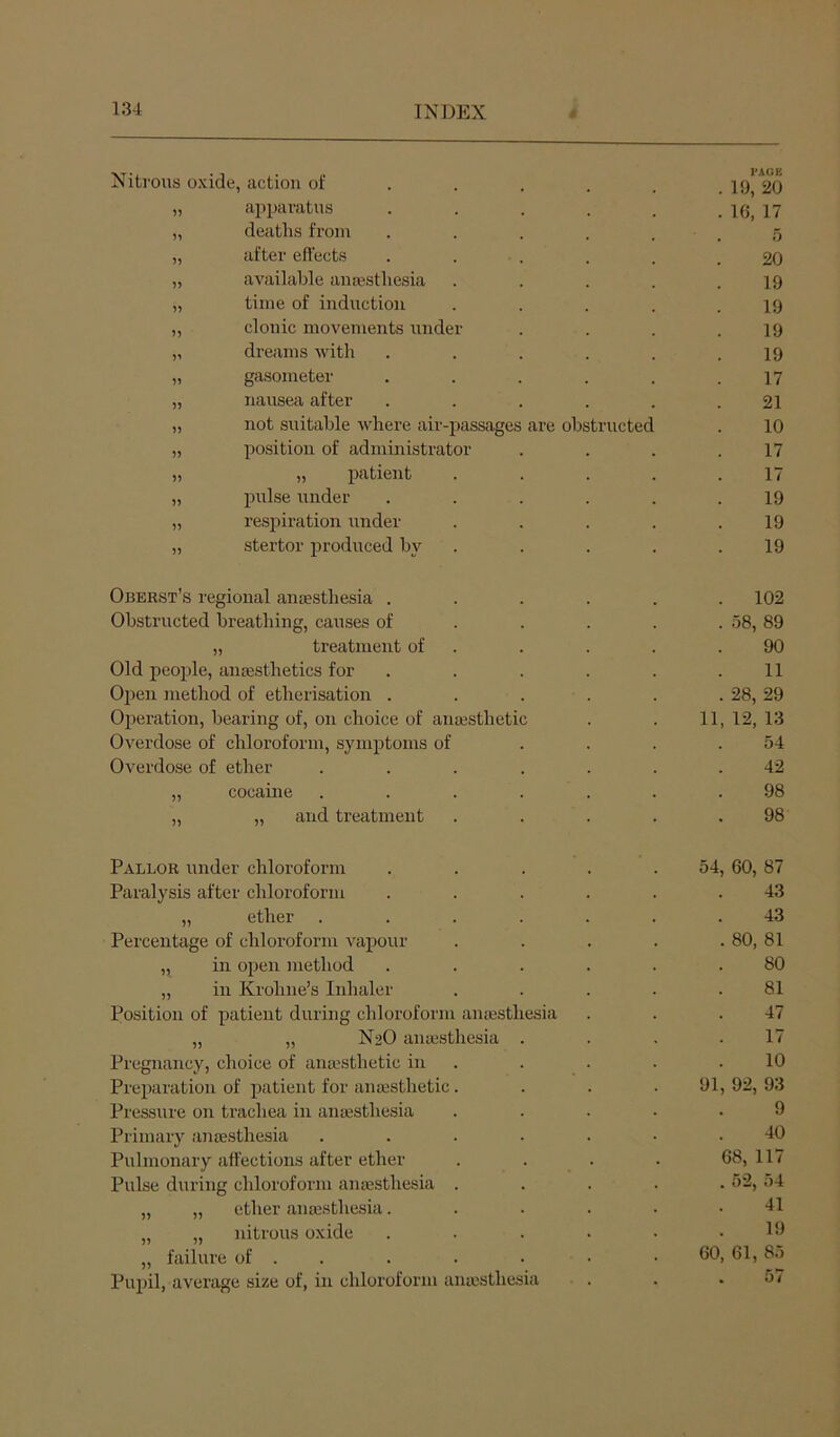 Nitrous oxide, action of I'AOE . 19, 20 9? apparatus . 16, 17 5^ deaths from 5 )) after effects 20 avaihihle anaesthesia 19 I) time of induction 19 5? clonic movements under 19 dreams with 19 n gasometer 17 51 nauseai after 21 55 not suitable where air-passages rre obstructed 10 55 position of administrator 17 55 „ patient 17 5) pulse under 19 55 respiration under 19 55 stertor produced by 19 Oberst’s regional anaesthesia . . 102 Obstructed breathing, causes of . 58, 89 „ treatment of 90 Old people, anaesthetics for 11 Open method of etherisation . . 28, 29 Operation, bearing of, on choice of anaesthetic 11, 12, 13 Overdose of chloroform, symptoms of 54 Overdose of ether 42 55 cocaine 98 55 „ and treatment 98 Pallor under chloroform Paralysis after chloroform „ ether Percentage of chloroform vapour „ in open method „ in Krohne’s Inhaler Position of patient during chloroform antesthesia „ „ N2O anajsthesia . Pregnancy, choice of anaesthetic in Preparation of patient for anaesthetic. Pressure on tracliea in antesthesia Primary anaesthesia .... Pulmonary affections after ether Pulse during chloroform anaesthesia . „ „ ether anaesthesia. „ „ nitrous oxide „ failure of . . Pupil, average size of, in chloroform anaesthesia 54, 60, 87 43 43 . 80, 81 80 81 47 17 10 91, 92, 93 9 40 68, 117 . 52, 54 41 19 60, 61, 85 . 57