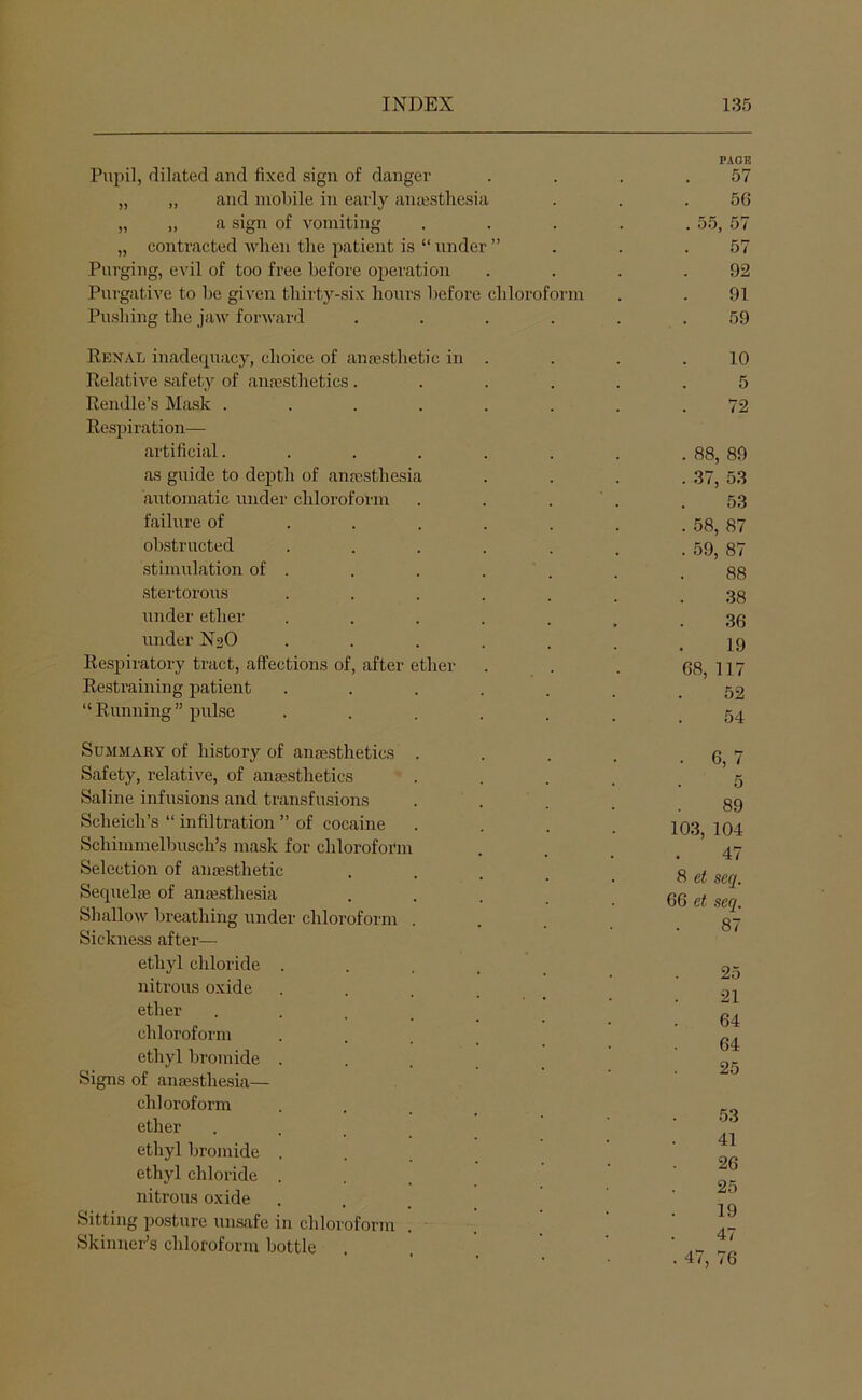 Pupil, dilated and fixed sign of danger PAGE 57 „ „ and molnle in early anesthesia 56 „ „ a sign of vomiting . 55, 57 „ contracted when the j^atient is “ under ” 57 Purging, eA’il of too free before operation 92 Purgative to he given thirty-six houi's before chlorofoi'in 91 Pushing the jaw forward 59 Renal inadequacy, choice of anjesthetic in . 10 Relative safety of anfesthetics . 5 Rendle’s Mask ..... 72 Rcsiiiration— artificial..... . 88, 89 as guide to depth of aiifesthesia . 37, 53 automatic under chloroform 53 failure of ... . . 58, 87 obstructed .... . 59, 87 stimulation of . 88 stertorous .... 38 under ether .... 36 under N2O .... 19 Respiratory tract, affections of, after ether 68, 117 Restraining patient .... 52 “ Running ” pulse .... 54 Summary of history of antestlietics Safety, relative, of aiiEESthetics Saline infusions and transfusions Scheich’s “ infiltration ” of cocaine Scliiinmelhnscli’s mask for chloroform Selection of anassthetic Sequelte of antesthesia Shallow breathing under chloroform Sickness after— ethyl chloride . nitrous oxide ether chloroform ethyl bromide . Signs of anesthesia— chloroform ether ethyl bromide . ethyl chloride . nitrous oxide Sitting posture unsafe in chlorofonn Skinner’s chloroform bottle . 6,7 . 5 89 103, 104 47 8 et seq. 66 et seq. 87 25 21 64 64 25 53 41 26 25 19 47 . 47, 76