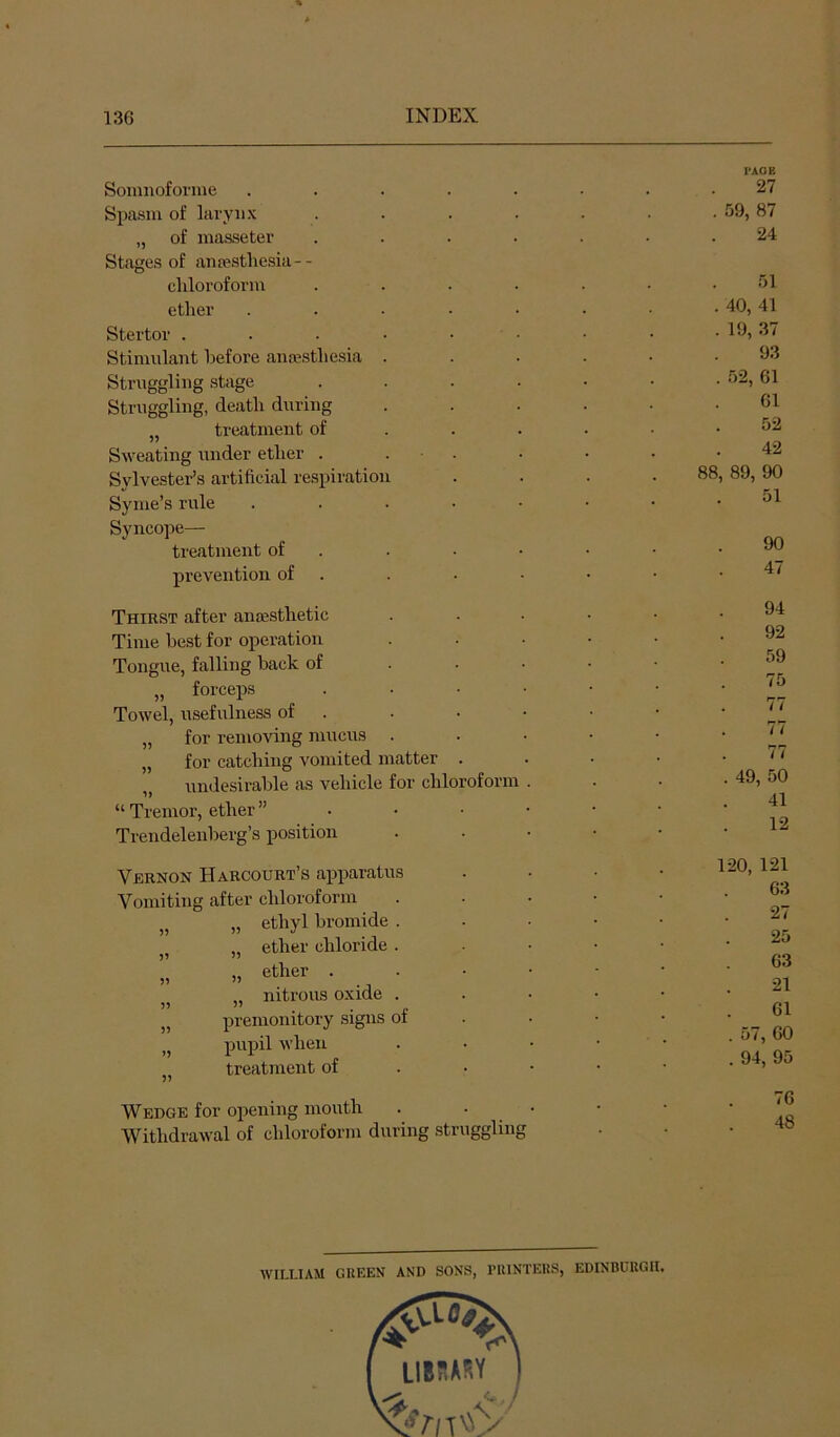 Somnoforme .... Spasm of laryii.x „ of masseter Stages of antestliesia-- cliloroform etliei’ . . . - Stertor ..... Stimulant before ana-stliesia . Struggling stage Struggling, death during „ treatment of Sweating under ether . . . Sylvester’s artificial respiration Sy rue’s rule .... Syncope— treatment of . prevention of . Thirst after aiifesthetic Time best for operation Tongue, falling back of „ forceps Towel, usefulness of . „ for removing mucus . „ for catching vomited matter . „ undesirable as vehicle for chloroform “ Tremor, ether ”... Trendelenberg’s position Vernon Harcourt’s apparatus Vomiting after chloroform „ „ ethyl bromide . „ ether chloride . „ ether . . „ nitrous oxide . „ premonitory signs ot „ pupil when „ treatment of Wedge for opening mouth Withdrawal of chloroform during struggling I’AOE 27 . 59, 87 24 51 . 40, 41 . 19, 37 93 . 52, 61 61 52 42 88, 89, 90 51 90 47 94 92 59 75 77 77 77 . 49, 50 41 12 120, 121 63 27 25 63 21 61 . 57, 60 . 94, 95 76 48 WILLIAM GUEEN AND SONS, I’llINTERS, EDINBURGH. LIB7IARY