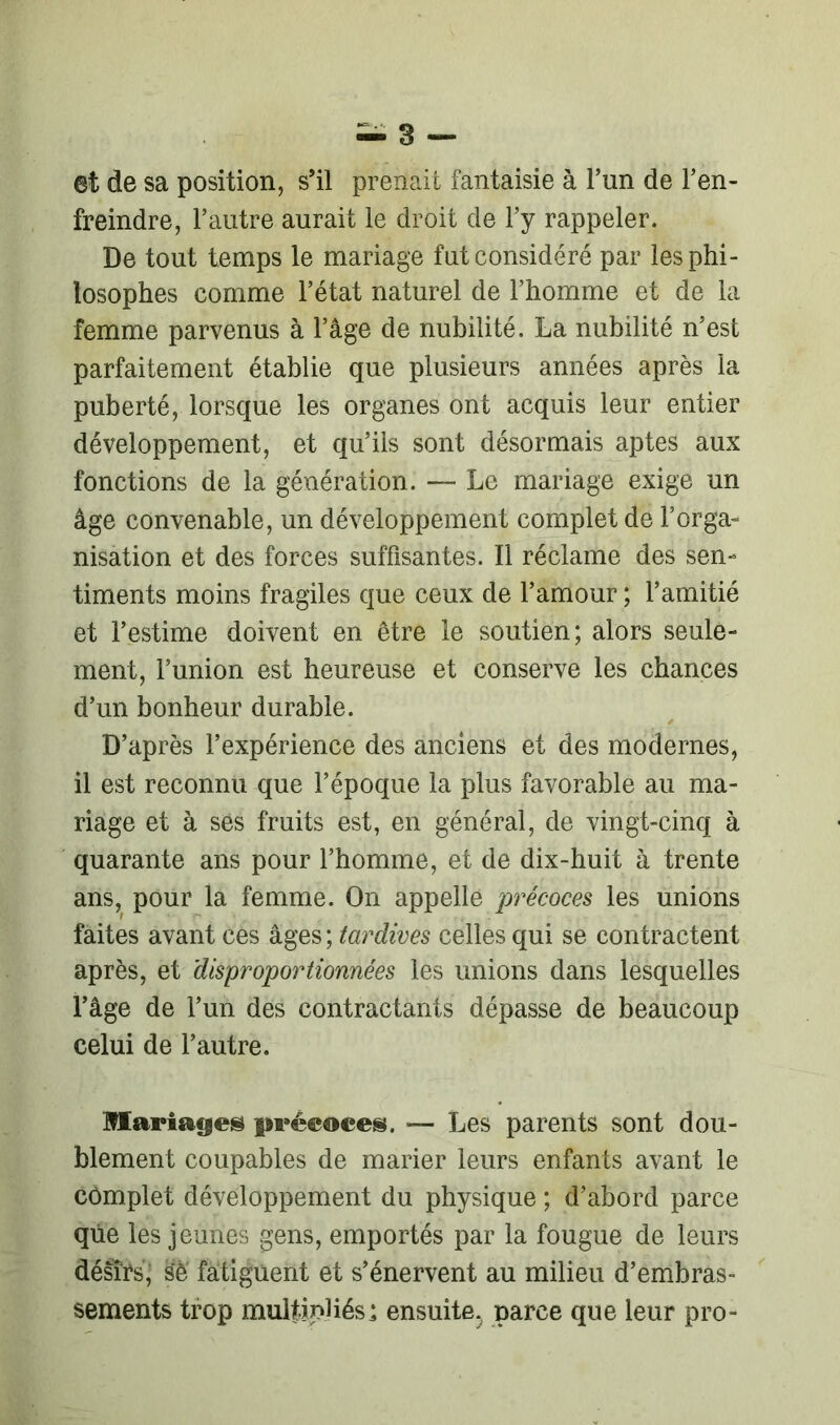 et de sa position, s’il prenait fantaisie à l’un de l’en- freindre, l’autre aurait le droit de l’y rappeler. De tout temps le mariage fut considéré par les phi- losophes comme l’état naturel de l’homme et de la femme parvenus à l’âge de nubilité. La nubilité n’est parfaitement établie que plusieurs années après la puberté, lorsque les organes ont acquis leur entier développement, et qu’ils sont désormais aptes aux fonctions de la génération. — Le mariage exige un âge convenable, un développement complet de l’orga- nisation et des forces suffisantes. Il réclame des sen- timents moins fragiles que ceux de l’amour ; l’amitié et l’estime doivent en être le soutien; alors seule- ment, l’union est heureuse et conserve les chances d’un bonheur durable. D’après l’expérience des anciens et des modernes, il est reconnu que l’époque la plus favorable au ma- riage et à ses fruits est, en général, de vingt-cinq à quarante ans pour l’homme, et de dix-huit à trente ans, pour la femme. On appelle précoces les unions faites avant ces âges ; tardives celles qui se contractent après, et disproportionnées les unions dans lesquelles l’âge de l’un des contractants dépasse de beaucoup celui de l’autre. Mariages précoces. ■— Les parents sont dou- blement coupables de marier leurs enfants avant le complet développement du physique ; d’abord parce que les jeunes gens, emportés par la fougue de leurs désïrs, sè fatiguent et s’énervent au milieu d’embras- sements trop multipliés; ensuite.; parce que leur pro-