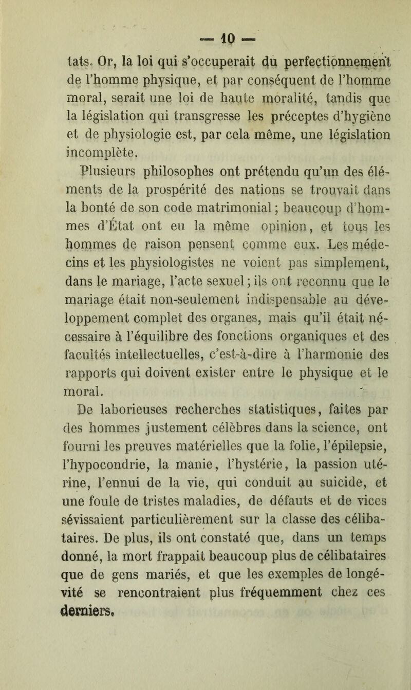 tais. Or, la loi qui s’occuperait du perfectionnement de l’homme physique, et par conséquent de l’homme moral, serait une loi de haute moralité, tandis que la législation qui transgresse les préceptes d’hygiène et de physiologie est, par cela même, une législation incomplète. Plusieurs philosophes ont prétendu qu’un des élé- ments de la prospérité des nations se trouvait dans la bonté de son code matrimonial ; beaucoup d’hom- mes d’État ont eu la même opinion, et tous les hommes de raison pensent comme eux. Les méde- cins et les physiologistes ne voient pas simplement, dans le mariage, l’acte sexuel ; iis ont reconnu que le mariage était non-seulement indispensable au déve- loppement complet des organes, mais qu’il était né- cessaire à l’équilibre des fonctions organiques et des facultés intellectuelles, c’est-à-dire à l’harmonie des rapports qui doivent exister entre le physique et le moral. De laborieuses recherches statistiques, faites par des hommes justement célèbres dans la science, ont fourni les preuves matérielles que la folie, l’épilepsie, l’hypocondrie, la manie, l’hystérie, la passion uté- rine, l’ennui de la vie, qui conduit au suicide, et une foule de tristes maladies, de défauts et de vices sévissaient particulièrement sur la classe des céliba- taires. De plus, ils ont constaté que, dans un temps donné, la mort frappait beaucoup plus de célibataires que de gens mariés, et que les exemples de longé- vité se rencontraient plus fréquemment chez ces derniers,