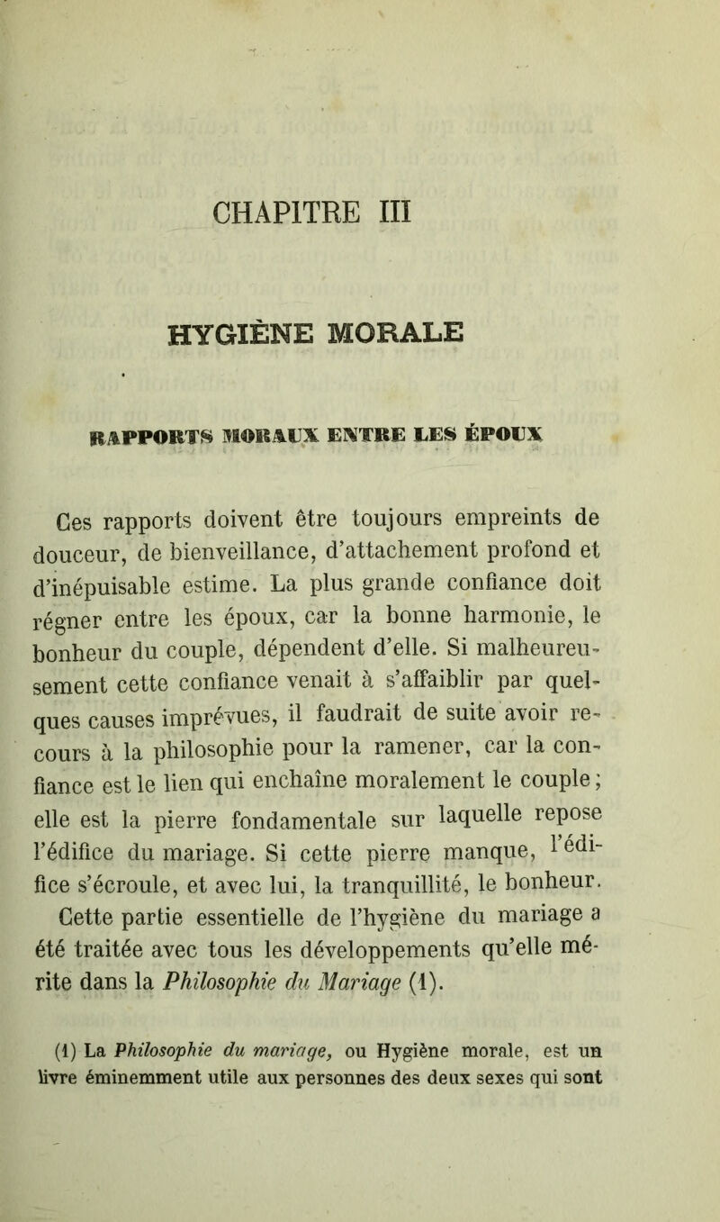 CHAPITRE III HYGIÈNE MORALE RAPPORTS MORAUX EXTRE UES ÉPOUX Ces rapports doivent être toujours empreints de douceur, de bienveillance, d’attachement profond et d’inépuisable estime. La plus grande confiance doit régner entre les époux, car la bonne harmonie, le bonheur du couple, dépendent d’elle. Si malheureu- sement cette confiance venait à s’affaiblir par quel- ques causes imprévues, il faudrait de suite avoir re- cours à la philosophie pour la ramener, car la con- fiance est le lien qui enchaîne moralement le couple ; elle est la pierre fondamentale sur laquelle repose l’édifice du mariage. Si cette pierre manque, 1 édi- fice s’écroule, et avec lui, la tranquillité, le bonheur. Cette partie essentielle de l’hygiène du mariage a été traitée avec tous les développements qu’elle mé- rite dans la Philosophie du Mariage (1). (1) La Philosophie du mariage, ou Hygiène morale, est un livre éminemment utile aux personnes des deux sexes qui sont