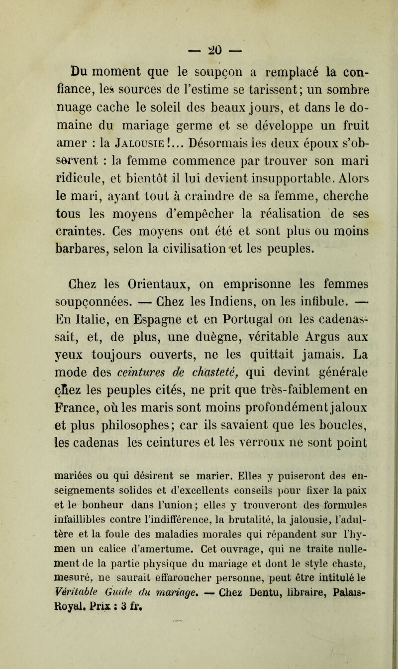 Du moment que le soupçon a remplacé la con- fiance, les sources de l’estime se tarissent; un sombre nuage cache le soleil des beaux jours, et dans le do- maine du mariage germe et se développe un fruit amer : la Jalousie !... Désormais les deux époux s’ob- servent : la femme commence par trouver son mari ridicule, et bientôt il lui devient insupportable. Alors le mari, ayant tout à craindre de sa femme, cherche tous les moyens d’empêcher la réalisation de ses craintes. Ces moyens ont été et sont plus ou moins barbares, selon la civilisation'et les peuples. Chez les Orientaux, on emprisonne les femmes soupçonnées. — Chez les Indiens, on les infibule. — En Italie, en Espagne et en Portugal on les cadenas- sait, et, de plus, une duègne, véritable Argus aux yeux toujours ouverts, ne les quittait jamais. La mode des ceintures de chasteté, qui devint générale çfiez les peuples cités, ne prit que très-faiblement en France, oùles maris sont moins profondément jaloux et plus philosophes; car ils savaient que les boucles, les cadenas les ceintures et les verroux ne sont point mariées ou qui désirent se marier. Elles y puiseront des en- seignements solides et d’excellents conseils pour fixer la paix et le bonheur dans l’union ; elles y trouveront des formules infaillibles contre l’indifférence, la brutalité, la jalousie, l’adul- tère et la foule des maladies morales qui répandent sur l’hy- men un calice d’amertume. Cet ouvrage, qui ne traite nulle- ment de la partie physique du mariage et dont le style chaste, mesuré, ne saurait effaroucher personne, peut être intitulé le Véritable Guide du mariage. — Chez Dentu, libraire, Palais- Royal. Prix : 3 ïr.