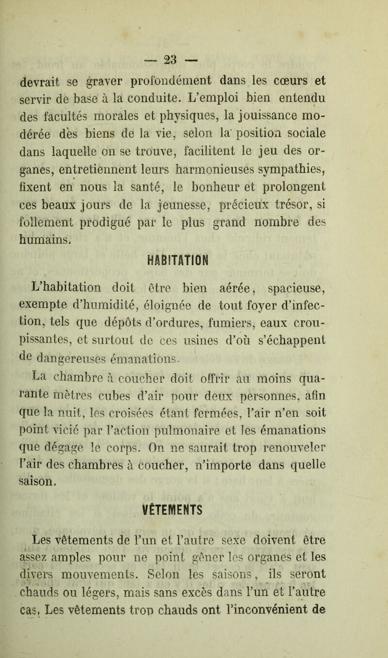 devrait se graver profondément dans les cœurs et servir de base à la conduite. L’emploi bien entendu des facultés morales et physiques, la jouissance mo- dérée dés biens de la vie, selon la position sociale dans laquelle on se trouve, facilitent le jeu des or- ganes, entretiennent leurs harmonieuses sympathies, fixent en nous la santé, le bonheur et prolongent ces beaux jours de la jeunesse, précieux trésor, si follement prodigué par le plus grand nombre des humains. HABITATION L’habitation doit être bien aérée, spacieuse, exempte d’humidité, éloignée de tout foyer d’infec- tion, tels que dépôts d’ordures, fumiers, eaux crou- pissantes, et surtout de ces usines d’où s’échappent de dangereuses émanations. La chambre à coucher doit offrir au moins qua- rante mètres cubes d’air pour deux personnes, afin que la nuit, les croisées étant fermées, l’air n’en soit point vicié par l’action pulmonaire et les émanations que dégage le corps. On ne saurait trop renouveler l’air des chambres à coucher, n’importe dans quelle saison. VÊTEMENTS Les vêtements de l’un et l’autre sexe doivent être assez amples pour ne point gêner les organes et les divers mouvements. Selon les saisons, ils seront chauds ou légers, mais sans excès dans l’un et l’autre cas, Les vêtements trop chauds ont l’inconvénient de