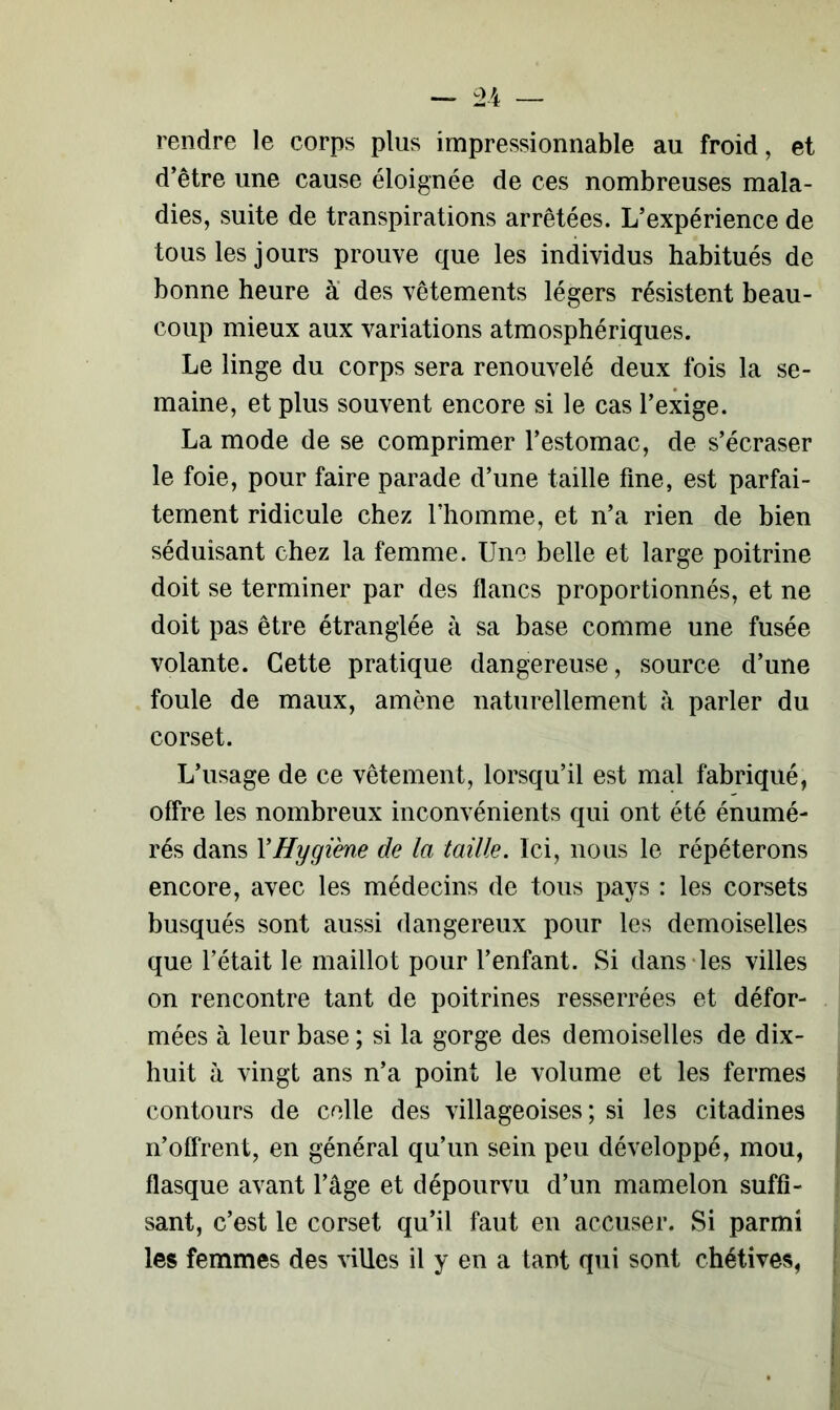 rendre le corps plus impressionnable au froid, et d’être une cause éloignée de ces nombreuses mala- dies, suite de transpirations arrêtées. L’expérience de tous les jours prouve que les individus habitués de bonne heure à des vêtements légers résistent beau- coup mieux aux variations atmosphériques. Le linge du corps sera renouvelé deux fois la se- maine, et plus souvent encore si le cas l’exige. La mode de se comprimer l’estomac, de s’écraser le foie, pour faire parade d’une taille fine, est parfai- tement ridicule chez l’homme, et n’a rien de bien séduisant chez la femme. Une belle et large poitrine doit se terminer par des flancs proportionnés, et ne doit pas être étranglée à sa base comme une fusée volante. Cette pratique dangereuse, source d’une foule de maux, amène naturellement à parler du corset. L’usage de ce vêtement, lorsqu’il est mal fabriqué, offre les nombreux inconvénients qui ont été énumé- rés dans Y Hygiène de la taille. Ici, nous le répéterons encore, avec les médecins de tous pays : les corsets busqués sont aussi dangereux pour les demoiselles que l’était le maillot pour l’enfant. Si dans les villes on rencontre tant de poitrines resserrées et défor- mées à leur base ; si la gorge des demoiselles de dix- huit à vingt ans n’a point le volume et les fermes contours de celle des villageoises; si les citadines n’offrent, en général qu’un sein peu développé, mou, flasque avant l’âge et dépourvu d’un mamelon suffi- sant, c’est le corset qu’il faut en accuser. Si parmi les femmes des villes il y en a tant qui sont chétives,