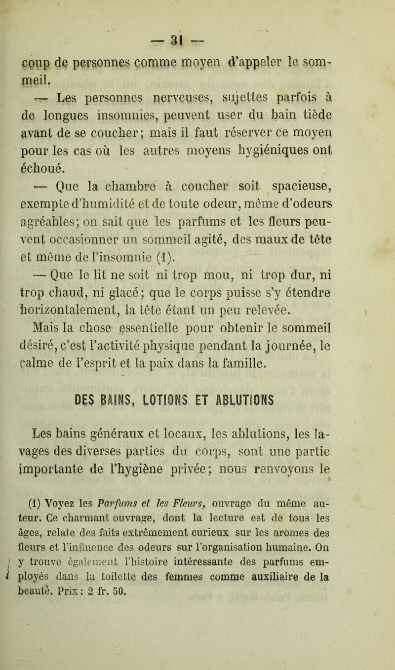 coup de personnes comme moyen d’appeler îe som- meil. — Les personnes nerveuses, sujettes parfois à de longues insomnies, peuvent user du bain tiède avant de se coucher; mais il faut réserver ce moyen pour les cas où les autres moyens hygiéniques ont échoué. — Que la chambre à coucher soit spacieuse, exempte d’humidité et de toute odeur, meme d’odeurs agréables; on sait que les parfums et les fleurs peu- vent occasionner un sommeil agité, des maux de tête et même de l’insomnie (t). — Que le lit ne soit ni trop mou, ni trop dur, ni trop chaud, ni glacé; que le corps puisse s’y étendre horizontalement, la tête étant un peu relevée. Mais la chose essentielle pour obtenir le sommeil désiré, c’est l’activité physique pendant la journée, le calme de l’esprit et la paix dans la famille. DES BAINS, LOTIONS ET ABLUTIONS Les bains généraux et locaux, les ablutions, les la- vages des diverses parties du corps, sont une partie importante de l’hygiène privée; nous renvoyons le (1) Voyez les Parfums et les Fleurs, ouvrage du même au- teur. Ce charmant ouvrage, dont la lecture est de tous les âges, relate des faits extrêmement curieux sur les arômes des fleurs et l’influence des odeurs sur l’organisation humaine. On I y trouve également l’histoire intéressante des parfums em- l ployés dans la toilette des femmes comme auxiliaire de la beauté. Prix: 2 fr. 50,