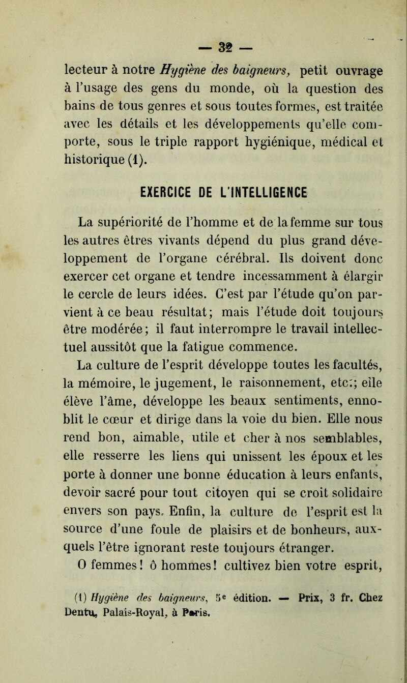 lecteur à notre Hygiène des baigneurs, petit ouvrage à l’usage des gens du monde, où la question des bains de tous genres et sous toutes formes, est traitée avec les détails et les développements qu’elle com- porte, sous le triple rapport hygiénique, médical et historique (1). EXERCICE DE L’INTELLIGENCE La supériorité de l’homme et de la femme sur tous les autres êtres vivants dépend du plus grand déve- loppement de l’organe cérébral. Ils doivent donc exercer cet organe et tendre incessamment à élargir le cercle de leurs idées. C’est par l’étude qu’on par- vient à ce beau résultat; mais l’étude doit toujours être modérée; il faut interrompre le travail intellec- tuel aussitôt que la fatigue commence. La culture de l’esprit développe toutes les facultés, la mémoire, le jugement, le raisonnement, etc;; elle élève l’âme, développe les beaux sentiments, enno- blit le cœur et dirige dans la voie du bien. Elle nous rend bon, aimable, utile et cher à nos semblables, elle resserre les liens qui unissent les époux et les porte à donner une bonne éducation à leurs enfants, devoir sacré pour tout citoyen qui se croit solidaire envers son pays. Enfin, la culture de l’esprit est la source d’une foule de plaisirs et de bonheurs, aux- quels l’être ignorant reste toujours étranger. O femmes! ô hommes! cultivez bien votre esprit, (t) Hygiène des baigneurs, 5 e édition. — Prix, 3 fr. Chez Dentu, Palais-Royal, à Paris.