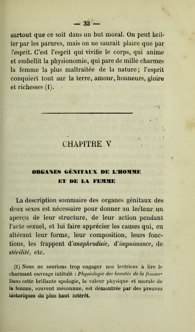 surtout que ce soit dans un but moral. On peut bril- ler par les parures, mais on ne saurait plaire que par l’esprit. C’est l’esprit qui vivifie le corps, qui anime et embellit la physionomie, qui pare de mille charmes la femme la plus maltraitée de la nature; l’esprit conquiert tout sur la terre, amour, honneurs, gloire et richesses (1). CHAPITRE Y mW WES GÉNITAUX DE L'HOMME ET DE LA FEMME La description sommaire des organes génitaux des deux sexes est nécessaire pour donner au lecteur un aperçu de leur structure, de leur action pendant l’acte sexuel, et lui faire apprécier les causes qui, en altérant leur forme, leur composition, leurs fonc- tions, les frappent d’anaphrodme, d’impuissance, de stérilité, etc. (1) Nous ne saurions trop engager nos lectrices à lire le charmant ouvrage intitulé : Physiologie des beautés de la femme• Dans cette brillante apologie, la valeur physique et morale de la femme, souvent méconnue, est démontrée par des preuves historiques du plus haut intérêt.