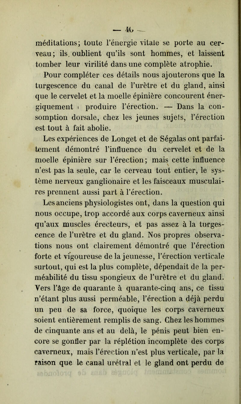 méditations; toute l’énergie vitale se porte au cer- veau; ils. oublient qu’ils sont hommes, et laissent tomber leur virilité dans une complète atrophie. Pour compléter ces détails nous ajouterons que la turgescence du canal de l’urètre et du gland, ainsi que le cervelet et la moelle épinière concourent éner- giquement * produire l’érection. — Dans la con- somption dorsale, chez les jeunes sujets, l’érection est tout à fait abolie. Les expériences de Longet et de Ségalas ont parfai- tement démontré l’influence du cervelet et de la moelle épinière sur l’érection; mais cette influence n’est pas la seule, car le cerveau tout entier, le sys- tème nerveux ganglionaire et les faisceaux musculai- res prennent aussi part à l’érection. Les anciens physiologistes ont, dans la question qui nous occupe, trop accordé aux corps caverneux ainsi qu’aux muscles érecteurs, et pas assez à la turges- cence de l’urètre et du gland. Nos propres observa- tions nous ont clairement démontré que l’érection forte et vigoureuse de la jeunesse, l’érection verticale surtout, qui est la plus complète, dépendait de la per- méabilité du tissu spongieux de l’urètre et du gland. Vers l’âge de quarante à quarante-cinq ans, ce tissu n’étant plus aussi perméable, l’érection a déjà perdu un peu de sa force, quoique les corps caverneux soient entièrement remplis de sang. Chez les hommes de cinquante ans et au delà, le pénis peut bien en- core se gonfler par la réplétion incomplète des corps caverneux, mais l’érection n’est plus verticale, par la raison que le canal urétral et le gland ont perdu de